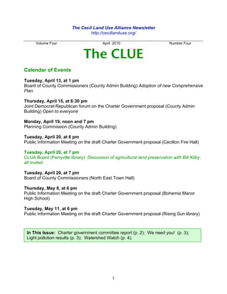 The Cecil Land Use Alliance Newsletter
                                  http://cecillanduse.org/

      Volume Four                        April 2010                         Number Four


                               The CLUE
Calendar of Events

Tuesday, April 13, at 1 pm
Board of County Commissioners (County Admin Building) Adoption of new Comprehensive
Plan

Thursday, April 15, at 6:30 pm
Joint Democrat-Republican forum on the Charter Government proposal (County Admin
Building) Open to everyone

Monday, April 19, noon and 7 pm
Planning Commission (County Admin Building)

Tuesday, April 20, at 6 pm
Public Information Meeting on the draft Charter Government proposal (Cecilton Fire Hall)

Tuesday, April 20, at 7 pm
CLUA Board (Perryville library) Discussion of agricultural land preservation with Bill Kilby;
all invited

Tuesday, April 20, at 7 pm
Board of County Commissioners (North East Town Hall)

Thursday, May 6, at 6 pm
Public Information Meeting on the draft Charter Government proposal (Bohemia Manor
High School)

Tuesday, May 11, at 6 pm
Public Information Meeting on the draft Charter Government proposal (Rising Sun library)



 In This Issue: Charter government committee report (p. 2); We need you! (p. 3);
 Light pollution results (p. 3); Watershed Watch (p. 4).




                                              1
 
