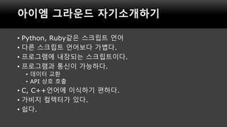 아이엠 그라운드 자기소개하기
• Python, Ruby같은 스크립트 언어
• 다른 스크립트 언어보다 가볍다.
• 프로그램에 내장되는 스크립트이다.
• 프로그램과 통신이 가능하다.
• 데이터 교환
• API 상호 호출
•...