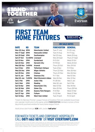 FIRST TEAM
HOME FIXTURES
                                                                                          ON SALE DATES
DATE                    KO                TEAM                                       FOREVERTON GENERAL
Mon 20 Aug              8PM               Manchester United~                         Tues 17 July                    Fri 20 July
Mon 17 Sept             8PM               Newcastle United                           Tues 14 Aug                     Fri 17 Aug
Sat 29 Sept             3PM               Southampton                                Sat 25 Aug                      Weds 29 Aug
Sat 27 Oct              12.45PM           Liverpool+                                 Mon 24 Sept                     Thurs 27 Sept
Sat 10 Nov              3PM               Sunderland                                 Fri 5 Oct                       Weds 10 Oct
Sat 24 Nov              3PM               Norwich City                               Fri 19 Oct                      Weds 24 Oct
Wed 28 Nov              7.45PM            Arsenal                                    Thurs 25 Oct                    Mon 29 Oct
Sun 9 Dec               3PM               Tottenham Hotspur                          Tues 6 Nov                      Fri 9 Nov
Wed 26 Dec              3PM               Wigan Athletic                             Thurs 22 Nov                    Mon 26 Nov
Sat 29 Dec              3PM               Chelsea                                    Thurs 22 Nov                    Mon 26 Nov
Sat 12 Jan              3PM               Swansea City                               Fri 7 Dec                       Wed 12 Dec
Wed 30 Jan              7.45PM            West Bromwich Albion                       Wed 26 Dec                      Mon 31 Dec
Sat 2 Feb               3PM               Aston Villa                                Fri 28 Dec                      Wed 2 Jan
Sat 2 Mar               3PM               Reading                                    Wed 30 Jan                      Sat 2 Feb
Sat 16 Mar              3PM               Manchester City                            Wed 13 Feb                      Mon 18 Feb
Sat 30 Mar              3PM               Stoke City                                 Mon 25 Feb                      Thurs 28 Feb
Sat 13 Apr              3PM               Queens Park Rangers                        Fri 8 Mar                       Weds 13 Mar
Sat 27 Apr              3PM               Fulham                                     Fri 22 Mar                      Weds 27 Mar
Sat 12 May              3PM               West Ham United                            Tues 9 April                    Fri 12 April

Tickets for Barclays Premier League fixtures at Goodison Park are available to purchase
one calendar month prior to the game, whilst FOREVERTON members recieve a three
day priority purchase window for every home league fixture.

Adult prices start from just £31, with Juniors half price^



FOR MATCH TICKETS AND CORPORATE HOSPITALITY
CALL 0871 663 1878* OR VISIT EVERTONFC.COM
*Calls cost 10p per minute from a BT landline, mobile charges may vary, please check with your network provider. Booking fees apply. Fixtures and
sale dates are subject to change. Tickets are sold subject to ticket terms and conditions and ground regulations. Reproduced under licence from
Football DataCo Limited. All rights reserved. Licence number IND/CLUB/008. ^Junior prices are half the adult price. +Ticket purchase for this
fixture is subject to database criteria. ~Database restrictions/previous purchase history may apply.
 