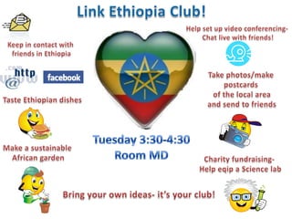 Link Ethiopia Club! Friday lunch Room 19- Arundel Site 13:30-14:10 Help set up video conferencing-  Chat live with friends! Keep in contact with  friends in Ethiopia Take photos/make  postcards  of the local area and send to friends Taste Ethiopian dishes Tuesday 3:30-4:30 Room MD Make a sustainable  African garden Charity fundraising-  Help eqip a Science lab Bring your own ideas- it’s your club! 