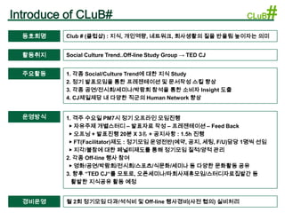 Introduce of CLuB#                                             CLuB   #
  동호회명   Club # (클럽샵) : 지식, 개인역량, 네트워크, 회사생활의 질을 반올림 높이자는 의미


  활동취지   Social Culture Trend..Off-line Study Group → TED CJ


  주요활동   1. 각종 Social/Culture Trend에 대한 지식 Study
         2. 정기 발표모임을 통한 프레젠테이션 및 문서작성 스킬 향상
         3. 각종 공연/전시회/세미나/박람회 참석을 통한 소비자 Insight 도출
         4. CJ제일제당 내 다양한 직군의 Human Network 향상


  운영방식   1. 격주 수요일 PM7시 정기 오프라인 모임진행
          ▶ 자유주제 개별스터디 – 발표자료 작성 – 프레젠테이션 – Feed Back
          ▶ 오프닝 + 발표진행 20분 X 3名 + 공지사항 : 1.5h 진행
          ▶ FT(Facilitator)제도 : 정기모임 운영전반(예약, 공지, 세팅, F/U)담당 1명씩 선임
          ▶ 지각/불참에 대한 페널티제도를 통해 정기모임 질적/양적 관리
         2. 각종 Off-line 행사 참여
          ▶ 영화/공연/박람회/전시회/스포츠/식문화/세미나 등 다양한 문화활동 공유
         3. 향후 “TED CJ“를 모토로, 오픈세미나/타회사제휴모임/스터디자료집발간 등
           활발한 지식공유 활동 예정


  경비운영   월 2회 정기모임 다과/석식비 및 Off-line 행사경비(사전 협의) 실비처리
 