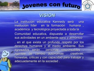 VISION La institución educativa Kennedy será  una institución líder  en la formación  humana , académica  y tecnológica proyectada a toda la  Comunidad educativa, dispuesta a desarrollar sus actividades en un ambiente sano y armónico , en el que exista un profundo respeto por los derechos humanos y el medio ambiente. Sus egresados serán  personas responsables , agentes de cambio autónomas , creativas, honestas, criticas y con capacidad para trabajar y adecuadamente en la sociedad . Jovenes con futuro 
