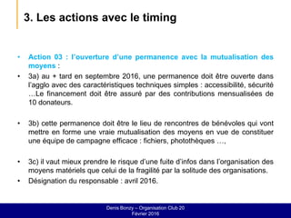 3. Les actions avec le timing
• Action 03 : l’ouverture d’une permanence avec la mutualisation des
moyens :
• 3a) au + tard en septembre 2016, une permanence doit être ouverte dans
l’agglo avec des caractéristiques techniques simples : accessibilité, sécurité
…Le financement doit être assuré par des contributions mensualisées de
10 donateurs.
• 3b) cette permanence doit être le lieu de rencontres de bénévoles qui vont
mettre en forme une vraie mutualisation des moyens en vue de constituer
une équipe de campagne efficace : fichiers, photothèques …,
• 3c) il vaut mieux prendre le risque d’une fuite d’infos dans l’organisation des
moyens matériels que celui de la fragilité par la solitude des organisations.
• Désignation du responsable : avril 2016.
Denis Bonzy – Organisation Club 20
Février 2016
 