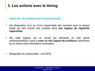 3. Les actions avec le timing
• Action 04 : les relations avec la presse locale :
• 4a) désignation d’un ou d’une responsable des contacts avec la presse
locale qui doit inscrire ses contacts dans une logique de régularité
rapprochée,
• 4b) cette logique est un travail qui demande un très grand
professionnalisme visant à créer un réel rapport de confiance notamment
par le sérieux des informations échangées.
• Désignation du responsable : avril 2016.
Denis Bonzy – Organisation Club 20
Février 2016
 