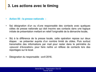 3. Les actions avec le timing
• Action 05 : la presse nationale :
• 5a) désignation d’un ou d’une responsable des contacts avec quelques
cibles de presse nationale qui doit inscrire ses contacts dans une logique
initiale de présentation mettant en relief l’originalité de la démarche locale,
• 5b) à la différence de la presse locale, cette opération repose sur deux
étapes : se présenter auprès d’un nombre limité de cibles. Puis surtout
transmettre des informations par mail pour rester dans le périmètre du
«pouvoir d’évocation» pour faire naître un réflexe de contacts lors des
reportages sur le local.
• Désignation du responsable : avril 2016.
Denis Bonzy – Organisation Club 20
Février 2016
 