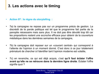 3. Les actions avec le timing
• Action 07 : le règne du storytelling :
• 7a) la campagne ne repose pas sur un programme précis de gestion. Le
discrédit de la parole politique est tel que le programme fait partie de la
panoplie nécessaire mais sans plus. Il ne doit pas être dévoilé trop tôt car
les propositions restent une accroche efficace pour obtenir de la couverture
médiatique dans les dernières semaines de la campagne,
• 7b) la campagne doit reposer sur un «courant central» qui correspond à
l’attente de l’opinion à un moment donné. C’est donc à ce jour totalement
prématuré de chercher à l’identifier tant l’opinion moderne est volatile,
• 7c) en revanche, ce qui est déjà acquis, c’est qu’il faut éclater l’offre
avant qu’elle ne se retrouve dans la dernière ligne droite. Eclater l’offre
signifie quoi ?
Denis Bonzy – Organisation Club 20
Février 2016
 