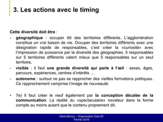 3. Les actions avec le timing
Cette diversité doit être :
- géographique : occuper tôt des territoires différents. L’agglomération
constitue un vrai bassin de vie. Occuper des territoires différents avec une
désignation rapide de responsables, c’est créer la «curiosité» avec
l’impression de puissance par la diversité des géographies. 5 responsables
sur 5 territoires différents valent mieux que 5 responsables sur un seul
territoire,
- visible : il faut une grande diversité qui parle à l’œil : sexes, âges,
parcours, expériences, centres d’intérêts …
- autonome : surtout ne pas se rapprocher des vieilles formations politiques.
Ce rapprochement vampirise l’image de nouveauté.
• 7e) Il faut créer le neuf également par la conception décalée de la
communication. La réalité du «spectaculaire» novateur dans la forme
compte au moins autant que le contenu proprement dit.
Denis Bonzy – Organisation Club 20
Février 2016
 