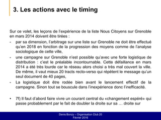 3. Les actions avec le timing
Sur ce volet, les leçons de l’expérience de la liste Nous Citoyens sur Grenoble
en mars 2014 doivent être tirées :
- par sa dimension, l’arbitrage sur une liste sur Grenoble ne doit être effectué
qu’en 2018 en fonction de la progression des moyens comme de l’analyse
sociologique de cette ville,
- une campagne sur Grenoble n’est possible qu’avec une forte logistique de
distribution : c’est le préalable incontournable. Cette défaillance en mars
2014 a été très lourde car le réseau alors choisi a très mal couvert la ville.
De même, il vaut mieux 20 tracts recto-verso qui répètent le message qu’un
seul document de 40 pages,
- La logistique doit être rodée bien avant le lancement effectif de la
campagne. Sinon tout se bouscule dans l’inexpérience donc l’inefficacité.
• 7f) Il faut d’abord faire vivre un courant central du «changement espéré» qui
passe probablement par le fait de doubler la droite sur sa … droite sur
Denis Bonzy – Organisation Club 20
Février 2016
 