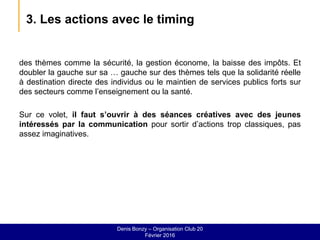 3. Les actions avec le timing
des thèmes comme la sécurité, la gestion économe, la baisse des impôts. Et
doubler la gauche sur sa … gauche sur des thèmes tels que la solidarité réelle
à destination directe des individus ou le maintien de services publics forts sur
des secteurs comme l’enseignement ou la santé.
Sur ce volet, il faut s’ouvrir à des séances créatives avec des jeunes
intéressés par la communication pour sortir d’actions trop classiques, pas
assez imaginatives.
Denis Bonzy – Organisation Club 20
Février 2016
 