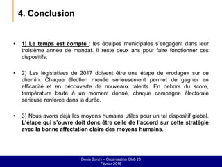 4. Conclusion
• 1) Le temps est compté : les équipes municipales s’engagent dans leur
troisième année de mandat. Il reste deux ans pour faire fonctionner ces
dispositifs.
• 2) Les législatives de 2017 doivent être une étape de «rodage» sur ce
chemin. Chaque élection menée sérieusement permet de gagner en
efficacité et en découverte de nouveaux talents. En dehors du score,
température brute à un moment donné, chaque campagne électorale
sérieuse renforce dans la durée.
• 3) Nous avons déjà les moyens humains utiles pour un tel dispositif global.
L’étape qui s’ouvre doit donc être celle de l’accord sur cette stratégie
avec la bonne affectation claire des moyens humains.
Denis Bonzy – Organisation Club 20
Février 2016
 