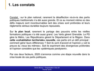 Constat : sur le plan national, rarement la désaffection vis-à-vis des partis
politiques traditionnels n’a été aussi grande. Et ce au moment même où des
défis majeurs sont incontournables tant des crises sont profondes et leurs
règlements sérieux durables toujours repoussés.
Sur le plan local, rarement le partage des pouvoirs entre les vieilles
formations politiques n’a été aussi grand. Les Verts gèrent Grenoble. Le PS
gère la Métro. Les Républicains gèrent le Département et la Région. Dans
cette «cohabitation territoriale» nouvelle, ces partis ont un défi principal :
comment gérer leurs différences ? Soit ils sont d’accord et l’opinion y voit la
preuve du «tous les mêmes». Soit ils expriment des divergences profondes
et l’opinion considère que les «polémiques paralysent».
Par ces deux facteurs, 2020 s’annonce comme une étape nouvelle dans la
crise locale de ces partis politiques.
Denis Bonzy – Organisation Club 20
Février 2016
1. Les constats
 