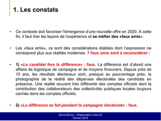 1. Les constats
• Ce contexte doit favoriser l’émergence d’une nouvelle offre en 2020. A cette
fin, il faut tirer les leçons de l’expérience et se méfier des «faux amis».
• Les «faux amis», ce sont des considérations établies dont l’expression ne
correspond plus aux réalités modernes. 7 faux amis sont à reconsidérer :
• 1) «Le candidat fera la différence» : faux. La différence est d’abord une
affaire de logistique de campagne et de moyens financiers. Depuis près de
10 ans, les résultats électoraux sont, presque au pourcentage près, la
photographie de la réalité des dépenses électorales des candidats en
présence. Une réalité souvent très différente des comptes officiels dont la
contribution des collaborateurs des collectivités publiques locales toujours
cachée dans les comptes officiels.
• 2) «La différence se fait pendant la campagne électorale» : faux.
Denis Bonzy – Organisation Club 20
Février 2016
 