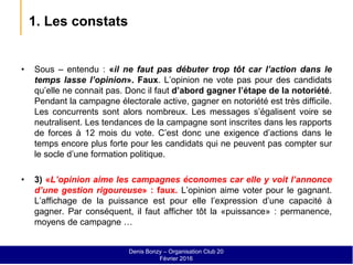 1. Les constats
• Sous – entendu : «il ne faut pas débuter trop tôt car l’action dans le
temps lasse l’opinion». Faux. L’opinion ne vote pas pour des candidats
qu’elle ne connait pas. Donc il faut d’abord gagner l’étape de la notoriété.
Pendant la campagne électorale active, gagner en notoriété est très difficile.
Les concurrents sont alors nombreux. Les messages s’égalisent voire se
neutralisent. Les tendances de la campagne sont inscrites dans les rapports
de forces à 12 mois du vote. C’est donc une exigence d’actions dans le
temps encore plus forte pour les candidats qui ne peuvent pas compter sur
le socle d’une formation politique.
• 3) «L’opinion aime les campagnes économes car elle y voit l’annonce
d’une gestion rigoureuse» : faux. L’opinion aime voter pour le gagnant.
L’affichage de la puissance est pour elle l’expression d’une capacité à
gagner. Par conséquent, il faut afficher tôt la «puissance» : permanence,
moyens de campagne …
Denis Bonzy – Organisation Club 20
Février 2016
 
