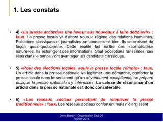 1. Les constats
• 4) «La presse accordera une faveur aux nouveaux à faire découvrir» :
faux. La presse locale vit d’abord sous le régime des relations humaines.
Politiciens classiques et journalistes se connaissent bien. Ils se croisent de
façon quasi-quotidienne. Cette réalité fait naître des «complicités»
naturelles. Ils échangent des informations. Sauf exceptions rarissimes, ces
liens dans le temps vont avantager les candidats classiques.
• 5) «Pour des élections locales, seule la presse locale compte» : faux.
Un article dans la presse nationale va légitimer une démarche, conforter la
presse locale dans le sentiment qu’un «événement exceptionnel se prépare
puisque la presse nationale s’y intéresse». La caisse de résonance d’un
article dans la presse nationale est donc considérable.
• 6) «Les réseaux sociaux permettent de remplacer la presse
traditionnelle» : faux. Les réseaux sociaux confortent mais n’élargissent
Denis Bonzy – Organisation Club 20
Février 2016
 
