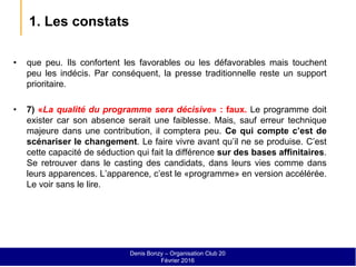 1. Les constats
• que peu. Ils confortent les favorables ou les défavorables mais touchent
peu les indécis. Par conséquent, la presse traditionnelle reste un support
prioritaire.
• 7) «La qualité du programme sera décisive» : faux. Le programme doit
exister car son absence serait une faiblesse. Mais, sauf erreur technique
majeure dans une contribution, il comptera peu. Ce qui compte c’est de
scénariser le changement. Le faire vivre avant qu’il ne se produise. C’est
cette capacité de séduction qui fait la différence sur des bases affinitaires.
Se retrouver dans le casting des candidats, dans leurs vies comme dans
leurs apparences. L’apparence, c’est le «programme» en version accélérée.
Le voir sans le lire.
Denis Bonzy – Organisation Club 20
Février 2016
 