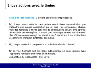3. Les actions avec le timing
• Action 01 : les finances : 3 actions concrètes sont proposées :
• 1a) il vaut mieux collecter des petites contributions mensualisées que
d’attendre une grosse contribution en un bloc. Par conséquent, chaque
mois des routages à fin de collectes de contributions doivent être opérés.
Les expériences étrangères montrent que 3 routages en une semaine sont
plus efficaces qu’un routage par semaine sur 3 semaines. Il faut rester dans
le «périmètre immédiat d’intérêts» des cibles,
• 1b) chaque action doit comprendre un volet financier de collectes,
• 1c) ce volet financier doit être traité publiquement en totale rupture avec
l’hypocrisie habituelle en France en la matière.
• Désignation du responsable : avril 2016.
Denis Bonzy – Organisation Club 20
Février 2016
 