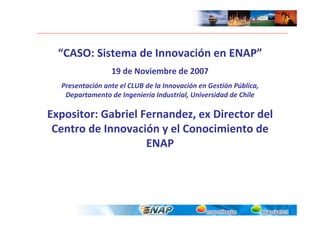 “CASO: Sistema de Innovación en ENAP”
                 19 de Noviembre de 2007
  Presentación ante el CLUB de la Innovación en Gestión Pública, 
   Departamento de Ingeniería Industrial, Universidad de Chile

Expositor: Gabriel Fernandez, ex Director del 
 Centro de Innovación y el Conocimiento de 
                    ENAP
