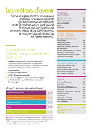 les métiers d’avenir
Face à un environnement en mutation
profonde, nous avons demandé
aux professionnels du marketing
& de la communication quels étaient
les métiers qui leur paraissaient
en retrait, stables ou en développement,
et ceux pour lesquels ils avaient
un intérêt personnel.
5 grands territoires
d’expertises particulièrement
motivants
• Le digital dans ses nouvelles dimensions relationnelles
(avec des pratiques qui se spécialisent et se segmentent
comme l’e-réputation de la marque, l’e-influence de l’entreprise,
la gestion des influenceurs ou encore le e-business…).
• la relation client,
• la prospective et l’innovation,
• la RSE / développement durable,
• et surtout les logiques de mise en cohérence stratégique
et d’orchestration, en particulier à travers les métiers
liés à la marque.
Prospective et innovation
Prospective 135
et innovation
Marketing de l’innovation 140
Détection des tendances 136
Planning Stratégique / 130
Veille concurrentielle
Etudes 113
Data mining 109
RES 128
Développement
durable
Marketing relationnel 133
Gestion de l’expérience client 136
Social marketing (CRM...) 135
Communication relationnelle (CRM) 129
Management de l’expérience
client sur le point de vente 108
Mise en cohérence 134
de / par la marque
Développement des contenus /
Brand content 143
Gestion de la marque 139
Gestion de projet 360° 139
Gestion de l’expérience de marque 138
KPI Management 123
(pilotage des indicateurs / web analytics)
Gestion de l’identité visuelle 120
Pilotage éditorial / contenu multicanal 115
Coordination internationale 115
Digital 129
Community Management 135
e-réputation 134
Multi-device management
(applications mobiles & tablettes) 132
e-influence 128
Gestion des ambassadeurs / Blogueurs 126
Digital Management 124
e-commerce 122
Gestion des influenceurs 119
/ évangélistes sur Internet
Buzz Management 117
135
Mise en cohérence de / par la marque 134
Marketing relationnel 133
Digital 129
RES / Développement durable 128
Palmarès : périmètre des métiers d’avenir*
Questions : Ces métiers vous semblent-ils en retrait / stables / en déve-
loppement dans votre entreprise ? Parmi ces métiers et ces pratiques, quels
sont ceux qui présentent un intérêt pour vous personnellement ?
* Indice base 100, par rapport à la moyenne des 70 métiers détectés.
 