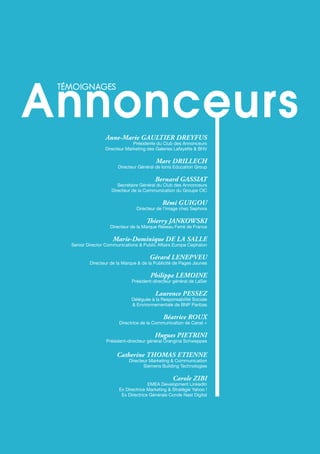 21
téMoignAges Annonceurs
Anne-Marie GAULtiER DREyFUS
Présidente du Club des Annonceurs
Directeur Marketing des Galeries Lafayette & BhV
Marc DRiLLECh
Directeur Général de Ionis Education Group
Bernard GASSiAt
Secrétaire Général du Club des Annonceurs
Directeur de la Communication du Groupe CIC
Rémi GUiGoU
Directeur de l’image chez Sephora
Thierry JANKoWSKi
Directeur de la Marque Réseau ferré de france
Marie-Dominique DE LA SALLE
Senior Director Communications & Public Affairs Europe Cephalon
Gérard LENEPvEU
Directeur de la Marque & de la Publicité de Pages Jaunes
Philippe LEMoiNE
Président-directeur général de LaSer
Laurence PESSEz
Déléguée à la Responsabilité Sociale
& Environnementale de BNP Paribas
Béatrice RoUx
Directrice de la Communication de Canal +
hugues PiEtRiNi
Président-directeur général Orangina Schweppes
Catherine thoMAS EtiENNE
Directeur Marketing & Communication
Siemens Building Technologies
Carole ziBi
EMEA Development LinkedIn
Ex Directrice Marketing & Stratégie Yahoo !
Ex Directrice Générale Conde Nast Digital
téMoignAges
 