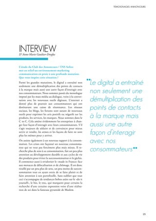 L’étude du Club des Annonceurs / TNS Sofres
met en relief un environnement marketing
communication en proie à une profonde mutation.
Que vous inspire cette situation ?
Parmi les grandes mutations, le digital a entraîné non
seulement une démultiplication des points de contacts
à la marque mais aussi une autre façon d’interagir avec
nos consommateurs. Nous sommes passés du monologue
imposé par les mass média au dialogue, voire à la conver-
sation avec les nouveaux outils digitaux. L’internet a
donné plus de pouvoir aux consommateurs qui ont
dorénavant une caisse de résonnance. Les réseaux
sociaux, les blogs, les forums sont autant de nouveaux
outils pour exprimer les avis positifs ou négatifs sur les
produits, les services, les marques. Nous sommes dans le
C to C. Cela amène évidemment les entreprises à chan-
ger leur façon d’interagir avec leurs consommateurs. S’il
s’agit toujours de séduire et de convaincre pour mieux
servir et vendre, les armes et les façons de faire ne sont
plus les mêmes pour y arriver.
On assiste également à un nouveau rapport à la consom-
mation. Les crises ont façonné un nouveau consomma-
teur qui ne veut pas forcément plus mais mieux. Il re-
cherche plus de sens à sa consommation, fait un peu plus
attention au développement durable et aux cycles de vie
des produits pour éviter la surconsommation et le gâchis.
Il commence aussi à revaloriser le «made in France» face
aux menaces de délocalisation et de chômage. Il est donc
tiraillé par un peu plus de sens, un peu moins de surcon-
sommation tout en ayant envie de se faire plaisir et de
faire attention à son portefeuille. Sans oublier que tout
ceci s’accompagne de tendances bobos axées sur le «do it
yourself», le bio, le troc, qui marquent pour certains la
recherche d’une certaine expression voire d’une réalisa-
tion de soi dans la fameuse pyramide de Maslow.
interVieWD’ Anne-Marie Gaultier-Dreyfus
le digital a entraîné
non seulement une
démultiplication des
points de contacts
à la marque mais
aussi une autre
façon d’interagir
avec nos
consommateurs
 
