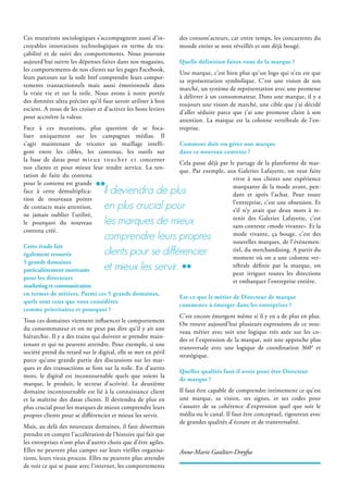 Ces mutations sociologiques s’accompagnent aussi d’in-
croyables innovations technologiques en terme de tra-
çabilité et de suivi des comportements. Nous pouvons
aujourd’hui suivre les dépenses faites dans nos magasins,
les comportements de nos clients sur les pages Facebook,
leurs parcours sur la toile bref comprendre leurs compor-
tements transactionnels mais aussi émotionnels dans
la vraie vie et sur la toile. Nous avons à notre portée
des données ultra précises qu’il faut savoir utiliser à bon
escient. A nous de les croiser et d’activer les bons leviers
pour accroître la valeur.
Face à ces mutations, plus question de se foca-
liser uniquement sur les campagnes médias. Il
s’agit maintenant de tricoter un maillage intelli-
gent entre les cibles, les contenus, les outils sur
la base de datas pour mieux toucher et concerner
nos clients et pour mieux leur rendre service. La ten-
tation de faire du contenu
pour le contenu est grande
face à cette démultiplica-
tion de nouveaux points
de contacts mais attention,
ne jamais oublier l’utilité,
le pourquoi du nouveau
contenu créé.
Cette étude fait
également ressortir
5 grands domaines
particulièrement motivants
pour les directeurs
marketing et communication
en termes de métiers. Parmi ces 5 grands domaines,
quels sont ceux que vous considérez
comme prioritaires et pourquoi ?
Tous ces domaines viennent influencer le comportement
du consommateur et on ne peut pas dire qu’il y ait une
hiérarchie. Il y a des trains qui doivent se prendre main-
tenant et qui ne peuvent attendre. Pour exemple, si une
société prend du retard sur le digital, elle se met en péril
parce qu’une grande partie des discussions sur les mar-
ques et des transactions se font sur la toile. En d’autres
mots, le digital est incontournable quels que soient la
marque, le produit, le secteur d’activité. Le deuxième
domaine incontournable est lié à la connaissance client
et la maîtrise des datas clients. Il deviendra de plus en
plus crucial pour les marques de mieux comprendre leurs
propres clients pour se différencier et mieux les servir.
Mais, au delà des nouveaux domaines, il faut désormais
prendre en compte l’accélération de l’histoire qui fait que
les entreprises n’ont plus d’autres choix que d’être agiles.
Elles ne peuvent plus camper sur leurs vieilles organisa-
tions, leurs vieux process. Elles ne peuvent plus attendre
de voir ce qui se passe avec l’internet, les comportements
des consom’acteurs, car entre temps, les concurrents du
monde entier se sont réveillés et ont déjà bougé.
Quelle définition faites-vous de la marque ?
Une marque, c’est bien plus qu’un logo qui n’en est que
sa représentation symbolique. C’est une vision de son
marché, un système de représentation avec une promesse
à délivrer à un consommateur. Dans une marque, il y a
toujours une vision de marché, une cible que j’ai décidé
d’aller séduire parce que j’ai une promesse claire à son
attention. La marque est la colonne vertébrale de l’en-
treprise.
Comment doit-on gérer une marque
dans ce nouveau contexte ?
Cela passe déjà par le partage de la plateforme de mar-
que. Par exemple, aux Galeries Lafayette, on veut faire
vivre à nos clients une expérience
marquante de la mode avant, pen-
dant et après l’achat. Pour toute
l’entreprise, c’est une obsession. Et
s’il n’y avait que deux mots à re-
tenir des Galeries Lafayette, c’est
sans conteste «mode vivante». Et la
mode vivante, ça bouge, c’est des
nouvelles marques, de l’événemen-
tiel, du merchandising. A partir du
moment où on a une colonne ver-
tébrale définie par la marque, on
peut irriguer toutes les directions
et embarquer l’entreprise entière.
Est-ce que le métier de Directeur de marque
commence à émerger dans les entreprises ?
C’est encore émergent même si il y en a de plus en plus.
On trouve aujourd’hui plusieurs expressions de ce nou-
veau métier avec soit une logique très axée sur les co-
des et l’expression de la marque, soit une approche plus
transversale avec une logique de coordination 360° et
stratégique.
Quelles qualités faut-il avoir pour être Directeur
de marque ?
Il faut être capable de comprendre intimement ce qu’est
une marque, sa vision, ses signes, et ses codes pour
s’assurer de sa cohérence d’expression quel que soit le
média ou le canal. Il faut être conceptuel, rigoureux avec
de grandes qualités d’écoute et de transversalité.
Anne-Marie Gaultier-Dreyfus
il deviendra de plus
en plus crucial pour
les marques de mieux
comprendre leurs propres
clients pour se différencier
et mieux les servir.
 