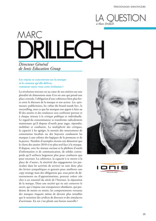 MArc
drillech
lA questionà Marc Drillech
Les enjeux se concentrent sur la marque
et le contenu qu’elle délivre,
comment voyez-vous cette évolution ?
La révolution internet est au cœur de nos métiers sur une
pluralité de dimensions mais il en est une qui prend une
place centrale, l’obligation d’une cohérence bien plus for-
te entre le discours de la marque et son action. Les «pro-
messes» publicitaires, les «what the brand stands for», le
storytelling, tout ce que les marques ont appris à faire au
fil des années et des tendances sera confronté partout et
à chaque minute à la critique publique et individuelle.
Le regard du consommateur se transforme radicalement
maintenant qu’il dispose d’outils pour juger, répondre,
mobiliser et combattre. La multiplicité des critiques,
la capacité à les agréger, la montée des mouvements de
contestation localisés ou des boycotts conduisent les
marques à une refonte des logiques de la promesse et de
la preuve. Nombre d’exemples récents ont démontré que
le client des années 2010 n’est plus seul face à la marque.
Il dispose, avec les réseaux sociaux et la pléthore d’outils
d’information et de communication, de solides contre-
poids qu’il utilisera largement plus pour combattre que
pour encenser. La cohérence, la capacité à se mettre à la
place de «l’autre», la sincérité des engagements (en par-
ticulier dans les activités de service) ne sont donc plus
des leviers sympathiques et gratuits pour améliorer une
copy strategy mais des obligations qui, sous peine de dé-
tournements ou d’approximations, peuvent coûter très
cher à cet essentiel du siècle de l’Internet, la réputation
de la marque. Dans une société qui ne sait conserver le
secret, qui s’impose une transparence obsédante, qui par-
donne de moins en moins, les comportements vertueux
des marques risquent même de devenir plus rentables
que le maintien des artifices de discours et des simulacres
d’activisme. En soi c’est plutôt une bonne nouvelle !
Directeur Général
de Ionis Education Group
 