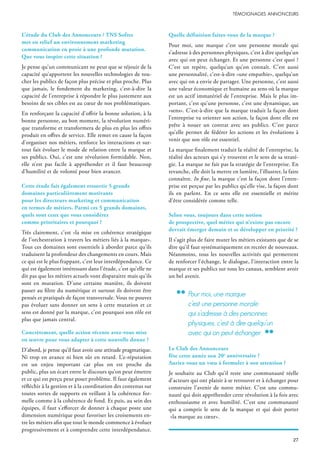 L’étude du Club des Annonceurs / TNS Sofres
met en relief un environnement marketing
communication en proie à une profonde mutation.
Que vous inspire cette situation ?
Je pense qu’un communicant ne peut que se réjouir de la
capacité qu’apportent les nouvelles technologies de tou-
cher les publics de façon plus précise et plus proche. Plus
que jamais, le fondement du marketing, c’est-à-dire la
capacité de l’entreprise à répondre le plus justement aux
besoins de ses cibles est au cœur de nos problématiques.
En renforçant la capacité d’offrir la bonne solution, à la
bonne personne, au bon moment, la révolution numéri-
que transforme et transformera de plus en plus les offres
produit en offres de service. Elle remet en cause la façon
d’organiser nos métiers, renforce les interactions et sur-
tout fait évoluer le mode de relation entre la marque et
ses publics. Oui, c’est une révolution formidable. Non,
elle n’est pas facile à appréhender et il faut beaucoup
d’humilité et de volonté pour bien avancer.
Cette étude fait également ressortir 5 grands
domaines particulièrement motivants
pour les directeurs marketing et communication
en termes de métiers. Parmi ces 5 grands domaines,
quels sont ceux que vous considérez
comme prioritaires et pourquoi ?
Très clairement, c’est «la mise en cohérence stratégique
de l’orchestration à travers les métiers liés à la marque».
Tous ces domaines sont essentiels à aborder parce qu’ils
traduisent la profondeur des changements en cours. Mais
ce qui est le plus frappant, c’est leur interdépendance. Ce
qui est également intéressant dans l’étude, c’est qu’elle ne
dit pas que les métiers actuels vont disparaitre mais qu’ils
sont en mutation. D’une certaine manière, ils doivent
passer au filtre du numérique et surtout ils doivent être
pensés et pratiqués de façon transversale. Vous ne pouvez
pas évoluer sans donner un sens à cette mutation et ce
sens est donné par la marque, c’est pourquoi son rôle est
plus que jamais central.
Concrètement, quelle action récente avez-vous mise
en œuvre pour vous adapter à cette nouvelle donne ?
D’abord, je pense qu’il faut avoir une attitude pragmatique.
Ni trop en avance ni bien sûr en retard. L’e-réputation
est un enjeu important car plus on est proche du
public, plus un écart entre le discours qu’on peut émettre
et ce qui est perçu peut poser problème. Il faut également
réfléchir à la gestion et à la coordination des contenus sur
toutes sortes de supports en veillant à la cohérence for-
melle comme à la cohérence de fond. Et puis, au sein des
équipes, il faut s’efforcer de donner à chaque poste une
dimension numérique pour favoriser les croisements en-
tre les métiers afin que tout le monde commence à évoluer
progressivement et à comprendre cette interdépendance.
Quelle définition faites-vous de la marque ?
Pour moi, une marque c’est une personne morale qui
s’adresse à des personnes physiques, c’est à dire quelqu’un
avec qui on peut échanger. Et une personne c’est quoi ?
C’est un repère, quelqu’un qu’on connaît. C’est aussi
une personnalité, c’est-à-dire «une empathie», quelqu’un
avec qui on a envie de partager. Une personne, c’est aussi
une valeur économique et humaine au sens où la marque
est un actif immatériel de l’entreprise. Mais le plus im-
portant, c’est qu’une personne, c’est une dynamique, un
«sens». C’est-à-dire que la marque traduit la façon dont
l’entreprise va orienter son action, la façon dont elle est
prête à nouer un contrat avec ses publics. C’est parce
qu’elle permet de fédérer les actions et les évolutions à
venir que son rôle est essentiel.
La marque finalement traduit la réalité de l’entreprise, la
réalité des acteurs qui s’y trouvent et le sens de sa straté-
gie. La marque ne fait pas la stratégie de l’entreprise. En
revanche, elle doit la mettre en lumière, l’illustrer, la faire
connaître. In fine, la marque c’est la façon dont l’entre-
prise est perçue par les publics qu’elle vise, la façon dont
ils en parlent. En ce sens elle est essentielle et mérite
d’être considérée comme telle.
Selon vous, toujours dans cette notion
de prospective, quel métier qui n’existe pas encore
devrait émerger demain et se développer en priorité ?
Il s’agit plus de faire muter les métiers existants que de se
dire qu’il faut systématiquement en recréer de nouveaux.
Néanmoins, tous les nouvelles activités qui permettent
de renforcer l’échange, le dialogue, l’interaction entre la
marque et ses publics sur tous les canaux, semblent avoir
un bel avenir.
Le Club des Annonceurs
fête cette année son 20e
anniversaire ?
Auriez-vous un vœu à formuler à son attention ?
Je souhaite au Club qu’il reste une communauté réelle
d’acteurs qui ont plaisir à se retrouver et à échanger pour
construire l’avenir de notre métier. C’est une commu-
nauté qui doit appréhender cette révolution à la fois avec
enthousiasme et avec humilité. C’est une communauté
qui a compris le sens de la marque et qui doit porter
«la marque au cœur».
pour moi, une marque
c’est une personne morale
qui s’adresse à des personnes
physiques, c’est à dire quelqu’un
avec qui on peut échanger.
 