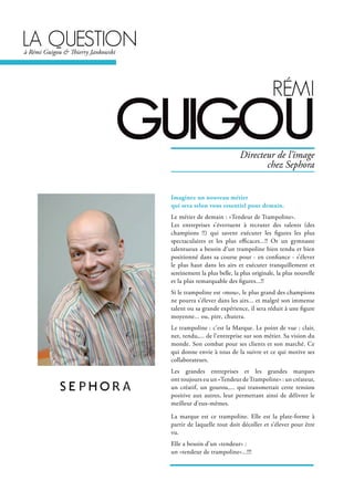 lA questionà Rémi Guigou & Thierry Jankowski
réMi
guigou
Imaginez un nouveau métier
qui sera selon vous essentiel pour demain.
Le métier de demain : «Tendeur de Trampoline».
Les entreprises s’évertuent à recruter des talents (des
champions !!) qui savent exécuter les figures les plus
spectaculaires et les plus efficaces...!! Or un gymnaste
talentueux a besoin d’un trampoline bien tendu et bien
positionné dans sa course pour - en confiance - s’élever
le plus haut dans les airs et exécuter tranquillement et
sereinement la plus belle, la plus originale, la plus nouvelle
et la plus remarquable des figures...!!
Si le trampoline est «mou», le plus grand des champions
ne pourra s’élever dans les airs... et malgré son immense
talent ou sa grande expérience, il sera réduit à une figure
moyenne... ou, pire, chutera.
Le trampoline : c’est la Marque. Le point de vue : clair,
net, tendu,... de l’entreprise sur son métier. Sa vision du
monde. Son combat pour ses clients et son marché. Ce
qui donne envie à tous de la suivre et ce qui motive ses
collaborateurs.
Les grandes entreprises et les grandes marques
ont toujours eu un «Tendeur deTrampoline» : un créateur,
un créatif, un gourou,... qui transmettait cette tension
positive aux autres, leur permettant ainsi de délivrer le
meilleur d’eux-mêmes.
La marque est ce trampoline. Elle est la plate-forme à
partir de laquelle tout doit décoller et s’élever pour être
vu.
Elle a besoin d’un «tendeur» :
un «tendeur de trampoline»...!!!
Directeur de l’image
chez Sephora
 
