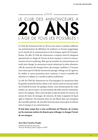le club des Annonceurs
Le Club des Annonceurs fête ses 20 ans cette année et souhaite réaffirmer
son positionnement de défricheur de tendances et d’acteur pragmatique
sur le marché de la communication et de la marque auprès de l’interpro-
fession. En effet, le Club des Annonceurs a toujours réuni les dirigeants
opérationnels en charge de l’avenir de leurs marques à travers la commu-
nication et/ou le marketing. Bien que les marchés, les consommateurs, les
outils aient changé, les annonceurs restent animés par la même obsession,
celle de construire des marques fortes, des marques «préférées». C’est pour
cette raison que le Club des Annonceurs partage, échange avec les agences,
les médias et autres partenaires pour continuer à trouver ensemble des
solutions et s’adapter à ce monde en pleine accélération.
Le rôle du Club des Annonceurs est d’accompagner les annonceurs dans
les grandes mutations de leur métier et de s’assurer qu’ils ne sont pas laissés
sur le bord de la route. En quelques années, nous sommes passés du «mass
market» au «one to many», au renversement des rôles entre les consomma-
teurs et les marques. Nous avons de plus en plus de points de contacts, de
canaux de vente, de messages, de contenus, de datas à organiser de façon
agile et cohérente. Pas étonnant donc de voir fleurir dans nos entreprises
des nouvelles priorités, de nouvelles fonctions pour mieux gérer la relation
entre la marque et ses consommateurs.
Il était donc temps face à cette accélération de l’histoire, de s’arrêter
sur les nouveaux métiers de demain pour échanger et changer l’avenir
de nos marques.
prélude
le club des Annonceurs A
20 Ansl’âge de tous les possibles !
Anne-Marie Gaultier Dreyfus
Présidente du Club des Annonceurs
Directeur Marketing Galeries Lafayette & BHV
 