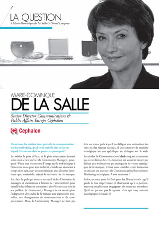 MArie-doMinique
de lA sAlle
Parmi tous les métiers émergents de la communication
ou du marketing, quel vous semble être celui sur
lequel l’attention doit se porter et pourquoi ?
Le métier le plus délicat et le plus structurant demain
selon moi sera le métier de Community Manager ; pour-
quoi ? Parce que le contenu d’image sur le web échappe à
l’émetteur mais peut être infléchi, enrichi ou réorienté à
temps si on sait jouer des connivences avec d’autres émet-
teurs qui, ensemble, créent le territoire de la marque.
En clair, la pub qui restera un outil riche d’émission de
messages et d’émotions a besoin de l’interactivité pour
installer durablement son univers de références au sein de
ses publics. Le Community Manager devra savoir gérer
l’adaptation des codes de la marque aux aspirations nou-
velles, aux changements de consommation et de com-
portement. Mais, le Community Manager ne doit pas
être un jeune geek à qui l’on délègue une animation des
sites ou des réseaux sociaux, il doit imposer de manière
stratégique un ton spécifique au dialogue sur le web.
Les écoles de Communication/Marketing ne structurent
pas cette démarche et la fonction est souvent laissée par
défaut aux webmasters qui manquent de vision stratégi-
que de la marque. Il faut donc enrichir cette formation
en mixant un parcours de Communication/Journalisme/
Marketing stratégique. A vos neurones !
Enfin, un vœu pour le Club pour les 20 ans à venir : qu’il
garde le ton impertinent et chaleureux qu’il a parfaite-
ment su installer tout en gagnant de nouveaux membres.
Qu’il ne prenne pas la «grosse tête» qui trop souvent
accompagne le succès !!!
Senior Director Communications &
Public Affairs Europe Cephalon
lA questionà Marie-Dominique de La Salle & Gérard Lenepveu
 