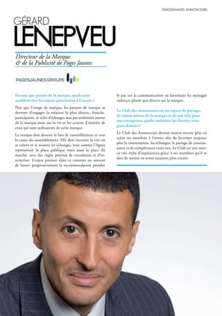 31
gérArd
lenepVeu
En tant que patron de la marque, quels vous
semblent être les enjeux prioritaires à l’avenir ?
Plus que l’image de marque, les patrons de marque se
devront d’engager la relation la plus directe, franche,
participative, et riche d’échanges non pas seulement autour
de la marque mais sur la vie et les centres d’intérêts de
ceux qui sont utilisateurs de cette marque.
La marque doit devenir le lieu de rassemblement et non
la cause du rassemblement. Elle doit incarner la cité où
se créent et se nouent les échanges, tout comme l’Agora
représentait la place publique mais aussi la place du
marché, avec des règles précises de circulation et d’in-
teraction. L’enjeu premier dans ce contexte est surtout
de laisser progressivement la recommandation prendre
le pas sur la communication en favorisant les messages
indirects plutôt que directs sur la marque.
Le Club des Annonceurs est un espace de partage,
de vision autour de la marque et de son rôle pour
nos entreprises, quelle ambition lui fixeriez-vous
pour demain ?
Le Club des Annonceurs devrait mettre encore plus en
scène ses membres à l’avenir afin de favoriser toujours
plus la conversation, les échanges, le partage de connais-
sance et de compétences entre eux. Le Club est une sour-
ce très riche d’expériences grâce à ses membres qu’il se
doit de mettre en avant toujours plus encore.
Directeur de la Marque
& de la Publicité de Pages Jaunes
 