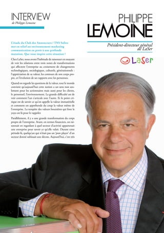 interVieWde Philippe Lemoine philippe
leMoine
Président-directeur général
de LaSer
L’étude du Club des Annonceurs / TNS Sofres
met en relief un environnement marketing
communication en proie à une profonde
mutation. Que vous inspire cette situation ?
Chez LaSer, nous avons l’habitude de raisonner en essayant
de voir les relations entre trois zones de transformations
qui affectent l’entreprise au croisement de changements
technologiques, sociologiques, culturels, générationnels :
l’appréciation de sa valeur, les contours de son corps pro-
pre, et l’évolution de ses rapports avec les personnes.
Quand on regarde les questions de la valeur, tout le monde
convient qu’aujourd’hui cette notion a un sens non seu-
lement pour les actionnaires mais aussi pour les clients,
le personnel, l’environnement. La grande difficulté est de
voir comment l’un s’articule avec l’autre. Et le point cri-
tique est de savoir ce qu’on appelle la valeur immatérielle
et comment on appréhende du coup la valeur même de
l’entreprise. La tempête des valeurs boursières qui font le
yoyo est là pour le rappeler.
Parallèlement, il y a une grande transformation du corps
propre de l’entreprise. Avant, en termes financiers, on rai-
sonnait en regardant à quel secteur d’activité appartenait
une entreprise pour savoir ce qu’elle valait. Durant cette
période-là, quelqu’un qui n’était pas un ‘pure player’ d’un
secteur donné subissait une décote. Aujourd’hui, c’est très
 