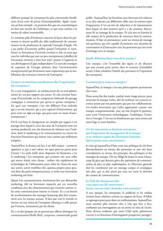 différent puisque les entreprises les plus transversales bénéfi-
cient d’une sorte de prime d’incomparabilité. Apple consti-
tue un bon exemple : on pourrait dire que ses caractéristiques
en font une société de l’esthétique, ce qui nous ramène à la
notion de valeur immatérielle.
Le troisième pôle d’évolution concerne la façon dont les per-
sonnes se situent au-delà des rôles traditionnels de consom-
mateur ou de producteur. Je reprends l’exemple d’Apple. On
a pu parler d’économie pollen quand l’entreprise se trans-
forme en fournisseur d’activités (ruches) et fait en sorte que
tous les individus qui sont un peu entrepreneurs (abeilles) de
l’économie viennent y faire leur miel ! pensez à l’appstore et
aux développeurs d’apps indépendants ! Ce sont des stratégies
de captation de l’énergie présente dans l’environnement
entrepreneurial qui deviennent aussi importantes que la mo-
bilisation des ressources internes de l’entreprise.
En quoi ces mutations transforment-elles l’organisation
des entreprises ?
Il y a une triangulation, un renforcement de ces trois phéno-
mènes les uns par rapport aux autres. Et cela entraîne beau-
coup d’incertitudes sur les composants habituels du paysage
stratégique à commencer par qu’est-ce qu’une entreprise ?
En quoi une entreprise c’est très différent d’un individu
qui a un site internet, qui a une capacité d’intervention, qui
peut avoir un sigle ou logo, qui peut avoir un statut d’auto-
entrepreneur ?
On le voit bien, le changement est complet par rapport à un
paysage dans lequel le cœur du cœur de l’entreprise était son
système productif, avec des fonctions de relations avec l’exté-
rieur, dont le marketing et la communication ou encore les
fonctions financières qui étaient vues comme pas réellement
intégrées.
Aujourd’hui, la finance est face à un défi majeur : comment
apprécier ce qui a une valeur, sur quoi peut-on parier pour
l’avenir ? La seule étoile dont disposent les financiers, c’est
le marketing ! Les entreprises qui croissent vite sont celles
qui savent réunir trois choses : utiliser très rapidement les
technologies de l’information pour relier les choses les unes
aux autres, savoir mobiliser des capitaux propres pour pou-
voir faire des paris entrepreneuriaux, et tertio une innovation
marketing très forte.
Quant à la communication, étroitement liée aux démarches
marketing, elle est fortement impactée par ces nouvelles
conditions avec des cloisonnements qui s’ouvrent comme ce-
lui entre communication interne et externe. Il y a un besoin
de synchronisation des messages beaucoup plus fort notam-
ment avec les réseaux sociaux. Il faut que tout le monde en
interne ait une vision de l’entreprise identique à celle perçue
par l’externe, notamment par les clients.
Il y a eu des époques où on pouvait par ailleurs distinguer les
communications BtoB, BtoC, corporate, commerciale grand
public. Aujourd’hui, les frontières sont devenues très relatives
et on doit adresser ces différentes cibles avec les mêmes types
d’arguments. C’est un mix de séduction et de raisonnement
dans lequel on doit montrer qu’il y a du contenu, directe-
ment lié au message de la marque. Et cela met en lumière le
rôle majeur de la production de contenus dans la commu-
nication. Il faut en permanence avoir un niveau de message
très pertinent qui soit capable d’entretenir une situation de
conversation et d’interaction avec les personnes qui ont envie
d’échanger avec la marque.
Quelle définition faites-vous de la marque ?
Une marque, c’est l’ensemble des signes et du discours
qui sont trouvés pour arriver, dans le contexte d’instabilité
actuel, à faire cohabiter l’intérêt des personnes et l’expression
des entreprises.
Comment gérez-vous vos marques ?
Aujourd’hui, la marque c’est une préoccupation permanente
chez nous.
Nous avons fait des études, analysé notre image perçue, pour
structurer la marque LaSer, afin de renforcer un contenu re-
connu autant par nos partenaires que par nos collaborateurs.
Les études montraient que LaSer apparaissait comme une
marque comportementale, avec un état d’esprit la position-
nant entre l’innovation technologique, l’esthétique, l’initia-
tive et l’énergie. C’est sur ces fondements que nous avons créé
notre logo et notre baseline.
3/4 des interviewés se déclarent convaincus
que l’importance du management de la marque
va se renforcer auprès des Directions Générales.
Qu’en pensez-vous concrètement ?
Je crois qu’aujourd’hui il faut avoir une politique de très forte
décentralisation au niveau des personnes et une très forte
centralisation au niveau des principes, des politiques et des
stratégies de marque. On est obligé de laisser la main à beau-
coup de gens qui doivent gérer des opérations de communi-
cation de plus en plus sophistiquées. La Direction générale
doit les coordonner par un message unique et stratégique
très clair, qui va être porté par tous sur toute la diversité
des canaux de communication.
Le Club des Annonceurs fête
cette année son 20e
anniversaire ?
Auriez-vous un vœu à formuler à son attention ?
A une époque, les entreprises, la publicité et les médias
vivaient leurs relations comme un rapport de force. Il fallait
se regrouper pour peser dans ces confrontations. Aujourd’hui,
nous sommes plus souvent côte à côte que face à face,
confrontés aux interrogations sur un avenir en train de s’écrire.
Nous devons souhaiter que notre Club sache pleinement
s’ouvrir à ces fonctions d’interrogation prospective partagée !
 