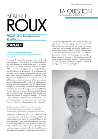béAtrice
roux
En tant que patron de la marque,
quels vous semblent être les enjeux prioritaires
à l’avenir ?
Un monde de plus en plus connecté est un monde où le
consomm’acteur a enfin le droit de s’emparer de la mar-
que, de la viraliser, de la faire sienne pour ... le meilleur
et le pire. Car lorsque la marque est livrée au digital,
«ON» a le droit de se l’approprier, la partager, la défor-
mer, la malmener, la faire grandir ! Et si la marque n’est
pas solide, si ses contours, son fond ne sont pas claire-
ment définis, alors elle devient un actif vulnérable ! Notre
responsabilité de Directeur de la Communication et de
la Marque reste plus que jamais de définir cette marque,
par un positionnement clair et précis, de lui donner une
identité forte et reconnaissable, avec des règles claires et
partagées, et de ne souffrir aucune maltraitance interne !
Formaliser une charte de marque, comme une Déclara-
tion des droits de la marque, donner ce goût de la mar-
que aux équipes, en un mot créer et faire partager cette
culture de marque au plus grand nombre... en interne,
à nos partenaires communicants, commerciaux... afin
que la marque puisse entrer en conversation sereinement
avec ceux pour qui, en fin de compte, elle a été créée !
Quelles évolutions voudriez-vous mettre en œuvre
au sein de vos équipes pour relever les challenges
auxquels sont confrontées les entreprises aujourd’hui ?
A l’heure où le Powerpoint est roi, où l’information et le
buzz sont partagés, analysés, dupliqués de plus en plus vite,
l’uniformisation nous guette. Et pourtant à l’heure où une
innovation chasse l’autre, où le fan change aussi vite de pro-
fil (31 ans d’âge moyen en 2010, 36 ans un an après) qu’il
brûle ses icônes d’hier (52% des fans se sont déjà désabon-
nés d’une marque)... la créativité doit être réinstallée en tête
des qualités de nos équipes marketing et communication.
Une capacité à repérer la vraie idée créative, à la polir avec
l’agence, pour sortir une campagne qui étonne par son évi-
dence, qui émerge par sa clarté et qui pousse le «prospect»
à s’intéresser à cette marque qui lui était indifférente. Et
alors que nous sommes passés de l’ère de la communication
de masse à la communication one to one, où la cohérence
d’un support à l’autre a été remplacée par le transmedia, où
chaque message se réinvente en fonction de son media, la
rigueur devrait être la qualité numéro 2. Rigueur et créati-
vité, deux antinomies à réconcilier d’urgence... au nom de
la marque, de sa force et de sa longévité.
Directrice de la Communication
de Canal +
lA questionà Laurence Pessez & Béatrice Roux
 