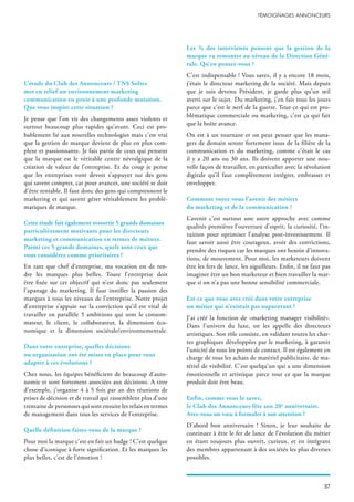 L’étude du Club des Annonceurs / TNS Sofres
met en relief un environnement marketing
communication en proie à une profonde mutation.
Que vous inspire cette situation ?
Je pense que l’on vit des changements assez violents et
surtout beaucoup plus rapides qu’avant. Ceci est pro-
bablement lié aux nouvelles technologies mais c’est vrai
que la gestion de marque devient de plus en plus com-
plexe et passionnante. Je fais partie de ceux qui pensent
que la marque est le véritable centre névralgique de la
création de valeur de l’entreprise. Et du coup je pense
que les entreprises vont devoir s’appuyer sur des gens
qui savent compter, car pour avancer, une société se doit
d’être rentable. Il faut donc des gens qui comprennent le
marketing et qui savent gérer véritablement les problé-
matiques de marque.
Cette étude fait également ressortir 5 grands domaines
particulièrement motivants pour les directeurs
marketing et communication en termes de métiers.
Parmi ces 5 grands domaines, quels sont ceux que
vous considérez comme prioritaires ?
En tant que chef d’entreprise, ma vocation est de ren-
dre les marques plus belles. Toute l’entreprise doit
être fixée sur cet objectif qui n’est donc pas seulement
l’apanage du marketing. Il faut instiller la passion des
marques à tous les niveaux de l’entreprise. Notre projet
d’entreprise s’appuie sur la conviction qu’il est vital de
travailler en parallèle 5 ambitions qui sont le consom-
mateur, le client, le collaborateur, la dimension éco-
nomique et la dimension sociétale/environnementale.
Dans votre entreprise, quelles décisions
ou organisation ont été mises en place pour vous
adapter à ces évolutions ?
Chez nous, les équipes bénéficient de beaucoup d’auto-
nomie et sont fortement associées aux décisions. A titre
d’exemple, j’organise 4 à 5 fois par an des réunions de
prises de décision et de travail qui rassemblent plus d’une
trentaine de personnes qui sont ensuite les relais en termes
de management dans tous les services de l’entreprise.
Quelle définition faites-vous de la marque ?
Pour moi la marque c’est en fait un badge ! C’est quelque
chose d’iconique à forte signification. Et les marques les
plus belles, c’est de l’émotion !
Les ¾ des interviewés pensent que la gestion de la
marque va remonter au niveau de la Direction Géné-
rale. Qu’en pensez-vous ?
C’est indispensable ! Vous savez, il y a encore 18 mois,
j’étais le directeur marketing de la société. Mais depuis
que je suis devenu Président, je garde plus qu’un œil
averti sur le sujet. Du marketing, j’en fais tous les jours
parce que c’est le nerf de la guerre. Tout ce qui est pro-
blématique commerciale ou marketing, c’est ça qui fait
que la boîte avance.
On est à un tournant et on peut penser que les mana-
gers de demain seront fortement issus de la filière de la
communication et du marketing, comme c’était le cas
il y a 20 ans ou 30 ans. Ils doivent apporter une nou-
velle façon de travailler, en particulier avec la révolution
digitale qu’il faut complètement intégrer, embrasser et
envelopper.
Comment voyez-vous l’avenir des métiers
du marketing et de la communication ?
L’avenir c’est surtout une autre approche avec comme
qualités premières l’ouverture d’esprit, la curiosité, l’in-
tuition pour optimiser l’analyse post-investissement. Il
faut savoir aussi être courageux, avoir des convictions,
prendre des risques car les marques ont besoin d’innova-
tions, de mouvement. Pour moi, les marketeurs doivent
être les fers de lance, les aiguilleurs. Enfin, il ne faut pas
imaginer être un bon marketeur et bien travailler la mar-
que si on n’a pas une bonne sensibilité commerciale.
Est-ce que vous avez créé dans votre entreprise
un métier qui n’existait pas auparavant ?
J’ai créé la fonction de «marketing manager visibilité».
Dans l’univers du luxe, on les appelle des directeurs
artistiques. Son rôle consiste, en validant toutes les char-
tes graphiques développées par le marketing, à garantir
l’unicité de tous les points de contact. Il est également en
charge de tous les achats de matériel publicitaire, de ma-
tériel de visibilité. C’est quelqu’un qui a une dimension
émotionnelle et artistique parce tout ce que la marque
produit doit être beau.
Enfin, comme vous le savez,
le Club des Annonceurs fête son 20e
anniversaire.
Avez-vous un vœu à formuler à son attention ?
D’abord bon anniversaire ! Sinon, je leur souhaite de
continuer à être le fer de lance de l’évolution du métier
en étant toujours plus ouvert, curieux, et en intégrant
des membres appartenant à des sociétés les plus diverses
possibles.
 