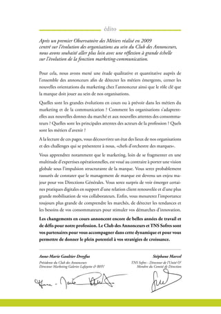 édito
Pour cela, nous avons mené une étude qualitative et quantitative auprès de
l’ensemble des annonceurs afin de détecter les métiers émergents, cerner les
nouvelles orientations du marketing chez l’annonceur ainsi que le rôle clé que
la marque doit jouer au sein de nos organisations.
Quelles sont les grandes évolutions en cours ou à prévoir dans les métiers du
marketing et de la communication ? Comment les organisations s’adaptent-
elles aux nouvelles donnes du marché et aux nouvelles attentes des consomma-
teurs ? Quelles sont les principales attentes des acteurs de la profession ? Quels
sont les métiers d’avenir ?
A la lecture de ces pages, vous découvrirez un état des lieux de nos organisations
et des challenges qui se présentent à nous, «chefs d’orchestre des marques».
Vous apprendrez notamment que le marketing, loin de se fragmenter en une
multitude d’expertises opérationnelles, est voué au contraire à porter une vision
globale sous l’impulsion structurante de la marque. Vous serez probablement
rassurés de constater que le management de marque est devenu un enjeu ma-
jeur pour vos Directions Générales. Vous serez surpris de voir émerger certai-
nes pratiques digitales en support d’une relation client renouvelée et d’une plus
grande mobilisation de vos collaborateurs. Enfin, vous mesurerez l’importance
toujours plus grande de comprendre les marchés, de détecter les tendances et
les besoins de vos consommateurs pour stimuler vos démarches d’innovation.
Les changements en cours annoncent encore de belles années de travail et
de défis pour notre profession. Le Club des Annonceurs et TNS Sofres sont
vos partenaires pour vous accompagner dans cette dynamique et pour vous
permettre de donner le plein potentiel à vos stratégies de croissance.
Après un premier Observatoire des Métiers réalisé en 2009
centré sur l’évolution des organisations au sein du Club des Annonceurs,
nous avons souhaité aller plus loin avec une réflexion à grande échelle
sur l’évolution de la fonction marketing-communication.
Anne-Marie Gaultier Dreyfus
Présidente du Club des Annonceurs
Directeur Marketing Galeries Lafayette & BHV
Stéphane Marcel
TNS Sofres - Directeur de l’Unité O3
Membre du Comité de Direction
 