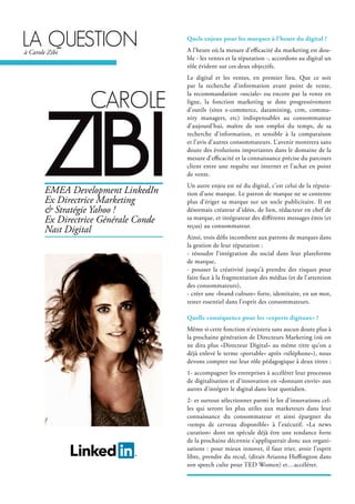 cArole
zibi
Quels enjeux pour les marques à l’heure du digital ?
A l’heure où la mesure d’efficacité du marketing est dou-
ble - les ventes et la réputation -, accordons au digital un
rôle évident sur ces deux objectifs.
Le digital et les ventes, en premier lieu. Que ce soit
par la recherche d’information avant point de vente,
la recommandation «sociale» ou encore par la vente en
ligne, la fonction marketing se dote progressivement
d’outils (sites e-commerce, datamining, crm, commu-
nity managers, etc) indispensables au consommateur
d’aujourd’hui, maître de son emploi du temps, de sa
recherche d’information, et sensible à la comparaison
et l’avis d’autres consommateurs. L’avenir montrera sans
doute des évolutions importantes dans le domaine de la
mesure d’efficacité et la connaissance précise du parcours
client entre une requête sur internet et l’achat en point
de vente.
Un autre enjeu est né du digital, c’est celui de la réputa-
tion d’une marque. Le patron de marque ne se contente
plus d’ériger sa marque sur un socle publicitaire. Il est
désormais créateur d’idées, de lien, rédacteur en chef de
sa marque, et intégrateur des différents messages émis (et
reçus) au consommateur.
Ainsi, trois défis incombent aux patrons de marques dans
la gestion de leur réputation :
- résoudre l’intégration du social dans leur plateforme
de marque,
- pousser la créativité jusqu’à prendre des risques pour
faire face à la fragmentation des médias (et de l’attention
des consommateurs),
- créer une «brand culture» forte, identitaire, en un mot,
rester essentiel dans l’esprit des consommateurs.
Quelle conséquence pour les «experts digitaux» ?
Même si cette fonction n’existera sans aucun doute plus à
la prochaine génération de Directeurs Marketing (où on
ne dira plus «Directeur Digital» au même titre qu’on a
déjà enlevé le terme «portable» après «téléphone»), nous
devons compter sur leur rôle pédagogique à deux titres :
1- accompagner les entreprises à accélérer leur processus
de digitalisation et d’innovation en «donnant envie» aux
autres d’intégrer le digital dans leur quotidien.
2- et surtout sélectionner parmi le lot d’innovations cel-
les qui seront les plus utiles aux marketeurs dans leur
connaissance du consommateur et ainsi épargner du
«temps de cerveau disponible» à l’exécutif. «La news
curation» dont on spécule déjà être une tendance forte
de la prochaine décennie s’appliquerait donc aux organi-
sations : pour mieux innover, il faut trier, avoir l’esprit
libre, prendre du recul, (dirait Arianna Huffington dans
son speech culte pour TED Women) et…accélérer.
EMEA Development LinkedIn
Ex Directrice Marketing
& Stratégie Yahoo !
Ex Directrice Générale Conde
Nast Digital
lA questionà Carole Zibi
 