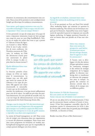 demment, la connaissance des consommateurs reste cen-
trale. Nous avons été les premiers à créer un département
Insight qui décortique les tendances consommateurs.
Vous-même, quel rapport entretenez-vous avec les
nouvelles technologies ? Vous occupez-vous de votre
e-réputation ? Avez-vous un compte Twitter ?
A titre personnel, j’ai peu de temps pour m’occuper de
notre e-réputation néanmoins j’essaie de faire partager
mes coups de cœur sur mon blog FoodMedia.fr. Twit-
ter est un media très utilisé chez nous ce qui a permis
à l’ Udecam (Union des Agen-
ces Conseil et Achat Media)
d’être le mot le plus «twitté»
lors de notre conférence «les
Premières rencontres de l’Ude-
cam». Je souhaite au Club
des Annonceurs d’avoir pour
son anniversaire le plaisir
d’être la marque la plus re-
prise dans les réseaux sociaux !!
Quelle définition faites-vous
de la marque ?
La fonction première d’une
marque est d’être un repère
pour le consommateur. La
marque joue son rôle quels
que soient les canaux de dis-
tribution et les types de pro-
duits. Elle apporte une valeur
émotionnelle et rationnelle.
A noter que sur de nombreux
marchés «les marketeurs» n’ont pas investi suffisamment
pour créer de la valeur ; les mdd ont pris alors des posi-
tions dominantes. En cette période de nouvelle crise, il y
a un vrai risque de «désinvestissement» sur les marques,
ce qui pourrait être fatal à beaucoup d’entre elles.
Partagez-vous la vision des 74% des interviewés qui
sont convaincus que l’importance du management
de la marque va se renforcer auprès des Directions
Générales des entreprises et si oui, de quelle manière
y répondez-vous dans votre organisation ?
La notion de brand management est clef. Nous avons
très tôt intégré cette dimension dans nos organisations
et recruté des planneurs stratégiques. Nous avons aussi
dans notre programme de formation un module mar-
keting/brand management pour que les responsables de
compte puissent dialoguer avec leurs clients.
Au regard de ces résultats, comment voyez-vous
l’avenir des métiers du marketing et de la commu-
nication ?
Il y a 10 ans paraissait un livre aux Etats-Unis intitulé
«Your marketing Sucks» qui remettait en question la
fonction marketing. Nos métiers ont été fortement atta-
qués par les financiers. Aujourd’hui nous avons l’oppor-
tunité de reprendre le pouvoir en imposant une nouvelle
logique marketing. La logique purement financière at-
teint ses limites dans une période où il faut tout réin-
venter.
Selon vous, toujours
dans cette notion de
prospective, quel métier
n’existant pas encore
devrait émerger demain
dans les agences et chez
les annonceurs ?
A l’avenir, vont se déve-
lopper à la fois des métiers
d’hyper-spécialistes comme
les community managers
et des métiers de stratèges
intégrateurs de la logique
globale. Le directeur mar-
keting doit se transformer
en directeur des program-
mes pour sa marque. La
gestion des contenus est
devenue centrale dans la
relation de la marque avec
ses différents publics.
Pour terminer, le Club des Annonceurs
fête cette année son 20e
anniversaire ?
Auriez-vous un vœu à formuler à son attention ?
20 ans est une phase de la vie enthousiasmante, il faut
que les annonceurs fassent confiance à l’avenir et inves-
tissent. Il faut faire progresser «ensemble» dans les 20
prochaines années la communication de 0,5% à plus
de 1% du PIB, comme dans les grands pays développés
(USA/GB...) et bientôt en Chine.
Rendez-vous dans 20 ans et Bon Anniversaire !
lamarque joue
son rôle quels que soient
les canaux de distribution
et les types de produits.
elle apporte une valeur
émotionnelle et rationnelle.
 
