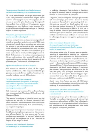 Votre agence est-elle adaptée à ces bouleversements
des métiers du marketing et de la communication ?
Né Kid est particulièrement bien adapté puisque notre spé-
cialité, c’est justement la communication intégrée. Disons
que nous sommes au goût du jour dans un pays qui, lui, est
un peu en retard. Ce qu’on fait, beaucoup d’entreprises le
font aux Etats Unis, au Brésil, etc. Et la plupart des agences
anglaises s’y sont mises. La France y vient lentement. C’est
en partie lié au statut du planning stratégique en France par
rapport au monde anglo-saxon.
Vous-même, quel rapport entretenez-vous
avec les nouvelles technologies ?
Je n’aurai pas la prétention de dire que je suis un grand tech-
nophile car je suis d’une génération pré-minitel ! Mais je suis
comme tout le monde, j’ai un smartphone, une tablette, etc.
En revanche, je me suis battu dès le début pour expliquer
que le online n’était pas un sixième média, mais une évolu-
tion du langage et que c’était donc autant un médium qu’un
média (c’est à dire un moyen pour échanger plus qu’un vé-
hicule d’information)… En tout cas je suis quelqu’un qui
fait une totale confiance à des gens de 25 ans à partir du
moment où ils ne sont pas juste dans la fascination de leur
génération pour l’évolution de la technologie en soi.
Quelle définition faites-vous de la marque ?
Une marque c’est tellement de choses à la fois : signes,
repères, actifs financiers… ! Les marques n’ont d’intérêt qu’à
partir du moment où elles sont capables d’installer une per-
sonnalité fondée sur une vraie différenciation.
74% des interviewés sont convaincus
que l’importance du management de la marque
va se renforcer auprès des Directions Générales
des entreprises. Avez-vous déjà constaté
des changements en ce sens ?
Cela évolue mais trop lentement. C’est un des combats que
nous menons au sein de l’Association HEC et de notre pôle
Marques & Médias.
Trop souvent le marketing est considéré comme une dis-
cipline qui sert à scander un calendrier commercial, et la
valeur supérieure d’aspiration ou même financière de la mar-
que est totalement mise de côté. Mais heureusement il y a
des exceptions magnifiques.
Je pense que les entreprises qui n’accordent pas la juste va-
leur à leur marketing font une grosse erreur. C’est une arme
pour affronter l’avenir. On pense souvent que c’est parce
que les gens qui sont en place ne sont pas à la hauteur mais
peut-être que, tout simplement, on ne leur a pas donné les
moyens de faire bouger les choses.
Comment voyez-vous l’avenir des métiers
du marketing et de la communication ?
Le marketing a les moyens d’aller de l’avant et d’atteindre
cet objectif de revaloriser le rôle de la marque et de la mettre
vraiment au cœur du système de l’entreprise.
L’important, c’est de distinguer la technique opérationnelle
et la vision stratégique, pour donner à chacune les moyens
de se déployer. Aujourd’hui, les gens en charge de la stra-
tégie sont trop souvent le nez dans le guidon. Soit on ne
leur donne pas toujours les moyens de s’exprimer, soit ils
sont en charge du marketing au global et ils n’ont pas le
temps de réfléchir. Il faudrait que certaines fonctions soient
mécanisées pour que des ressources soient consacrées à une
meilleure compréhension des tendances ou à la façon dont
les technologies émergentes vont apporter quelque chose de
nouveau.
Selon vous, toujours dans cette notion
de prospective, quel métier qui n’existe pas
encore devrait émerger demain dans les agences
et chez les annonceurs ?
Mon premier réflexe, c’est de prêcher pour ma paroisse.
Beaucoup de responsables de marketing ont l’impression
que ce rôle de gestion transversale de la marque leur revient.
C’est vrai, mais son organisation est une fonction à part.
Dans toutes les boites anglo-saxonnes, chez Coca-Cola ou
autre, il y a des spécialistes de l’intégration (IMC en anglais).
Bouygues Télécom l’a fait en France avec un certain succès.
Mais c’est un rôle dont la majorité des gens n’a pas encore
pris conscience. On pense qu’on peut faire ça en plus du
reste, alors qu’il y a des techniques, mais surtout un effet
de source : est-ce qu‘un patron du marketing peut légiti-
mement réunir autour d’une table des tas de gens qui ne
dépendent pas directement de lui ? C’est un enjeu.
Mais il y en a plein d’autres, que notre pôle HEC essaie
actuellement de synthétiser dans une matrice des métiers du
marketing, de la communication et des médias.
Pour terminer, le Club des Annonceurs fête
son 20e
anniversaire. Avez-vous un vœu à formuler
à son attention ?
Sincèrement, je trouve qu’avec des moyens assez limités, le
Club a fait un travail assez impressionnant. Je suis tout à fait
respectueux et admiratif de ce qu’il fait. Aussi je lui dirais de
continuer pour les 20 ans qui viennent avec la même énergie
et la même volonté de faire avancer les choses, entre autres
en s’appuyant sur les jeunes générations.
 