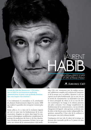 lAurent
hAbib
L’étude du Club des Annonceurs / TNS Sofres
met en relief un environnement marketing
communication en proie à une profonde mutation.
Que vous inspire cette situation ?
C’est évidemment la concordance et la simultanéité
de plusieurs bouleversements depuis les années 2000
qui rendent le quotidien des entreprises vraiment plus
difficile.
Parmi celles-ci, il y a bien sûr la révolution digitale
qui met en cause tous les fondamentaux de la com-
munication. Imaginez un métier dans lequel les mu-
tations technologiques modifieraient complètement le
principe de production des biens et de leur distribu-
tion et la façon de les consommer. Et bien c’est ce qui
arrive aux métiers de la communication et du marke-
ting. Cela crée, notamment avec les médias sociaux,
une redéfinition complète de la relation de l’entreprise
et de la marque avec ses publics. Ajoutons à cela une
rupture encore plus fondamentale, qui est une crise de
la société de consommation. La matérialité n’est plus
la source principale de valeur et on va vers des for-
mes économiques où l’usage et la relation prennent
une place croissante. Ceci change complètement les
fondamentaux de la communication, c’est un véritable
changement de logiciel : alors qu’avant, on devait créer
du désir et des besoins pour rendre indispensable l’ac-
quisition, aujourd’hui, il faut créer de la confiance et
du sens pour créer de la relation durable.
Conséquence de tout cela, la valeur de la marque est
devenue plus essentielle qu’elle ne l’a jamais été dans
les entreprises.
PDG d’Euro RSCG C&O
& DG d’Havas France
 