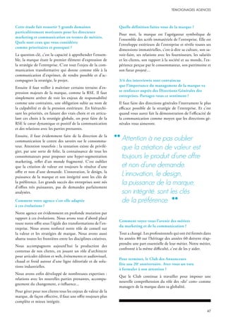 Cette étude fait ressortir 5 grands domaines
particulièrement motivants pour les directeurs
marketing et communication en termes de métiers.
Quels sont ceux que vous considérez
comme prioritaires et pourquoi ?
La question clé, c’est la capacité à appréhender l’ensem-
ble, la marque étant le premier élément d’expression de
la stratégie de l’entreprise. C’est tout l’enjeu de la com-
munication transformative qui donne comme rôle à la
communication d’exprimer, de rendre possible et d’ac-
compagner la stratégie, le projet.
Ensuite il faut veiller à maîtriser certains terrains d’ex-
pression majeurs de la marque, comme la RSE. Il faut
simplement arrêter de voir les enjeux de responsabilité
comme une contrainte, une obligation subie au nom de
la culpabilité et de la pression extérieure. En hiérarchi-
sant les priorités, en faisant des vrais choix et en articu-
lant ces choix à la stratégie globale, on peut faire de la
RSE le cœur dynamique et positif de la communication
et des relations avec les parties prenantes.
Ensuite, il faut évidemment faire de la direction de la
communication le centre des savoirs sur le consomma-
teur. Attention toutefois : la tentation existe de privilé-
gier, par une sorte de folie, la connaissance de tous les
consommateurs pour proposer une hyper-segmentation
marketing, reflet d’un monde fragmenté. C’est oublier
que la création de valeur est toujours le résultat d’une
offre et non d’une demande. L’innovation, le design, la
puissance de la marque et son intégrité sont les clés de
la préférence. Les grands succès des entreprises sont nés
d’offres très puissantes, pas de demandes parfaitement
analysées.
Comment votre agence s’est-elle adaptée
à ces évolutions ?
Notre agence est évidemment en profonde mutation par
rapport à ces évolutions. Nous avons tout d’abord placé
toute notre offre sous l’égide des transformations de l’en-
treprise. Nous avons renforcé notre rôle de conseil sur
la valeur et les stratégies de marque. Nous avons aussi
abattu toutes les frontières entre les disciplines créatives.
Nous accompagnons aujourd’hui la production des
contenus de nos clients, en jouant un rôle d’architecte
pour articuler édition et web, événements et audiovisuel,
chaud et froid autour d’une ligne éditoriale et de solu-
tions industrielles.
Nous avons enfin développé de nombreuses expertises :
relations avec les nouvelles parties prenantes, accompa-
gnement du changement, e-influence...
Pour gérer pour nos clients tous les enjeux de valeur de la
marque, de façon effective, il faut une offre toujours plus
complète et mieux intégrée.
Quelle définition faites-vous de la marque ?
Pour moi, la marque est l’agrégateur symbolique de
l’ensemble des actifs immatériels de l’entreprise. Elle est
l’enveloppe extérieure de l’entreprise et révèle toutes ses
dimensions immatérielles, c’est-à-dire sa culture, son sa-
voir-faire, ses relations avec les fournisseurs, les salariés
et les clients, son rapport à la société et au monde, l’ex-
périence perçue par le consommateur, son patrimoine et
son futur projeté…
3/4 des interviewés sont convaincus
que l’importance du management de la marque va
se renforcer auprès des Directions Générales des
entreprises. Partagez-vous ce sentiment ?
Il faut faire des directions générales l’instrument le plus
efficace possible de la stratégie de l’entreprise. Et c’est
quand vous aurez fait la démonstration de l’efficacité de
la communication comme moyen que les directions gé-
nérales vous aimeront.
Comment voyez-vous l’avenir des métiers
du marketing et de la communication ?
Tout a changé. Les professionnels qui ont été formés dans
les années 80 sur l’héritage des années 60 doivent réap-
prendre une part essentielle de leur métier. Notre métier,
confronté à la même difficulté, c’est de les y aider.
Pour terminer, le Club des Annonceurs
fête son 20e
anniversaire. Avez-vous un vœu
à formuler à son attention ?
Que le Club continue à travailler pour imposer une
nouvelle compréhension du rôle des «dir’ com» comme
managers de la marque dans sa globalité.
Attention à ne pas oublier
que la création de valeur est
toujours le produit d’une offre
et non d’une demande.
l’innovation, le design,
la puissance de la marque,
son intégrité, sont les clés
de la préférence.
 