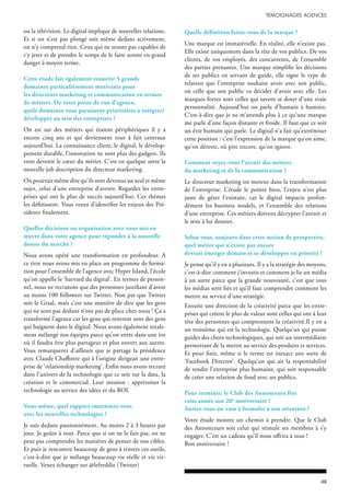 ou la télévision. Le digital implique de nouvelles relations.
Et si on n’est pas plongé soit même dedans activement,
on n’y comprend rien. Ceux qui ne seront pas capables de
s’y jeter et de prendre le temps de le faire seront en grand
danger à moyen terme.
Cette étude fait également ressortir 5 grands
domaines particulièrement motivants pour
les directeurs marketing et communication en termes
de métiers. De votre point de vue d’agence,
quels domaines vous paraissent prioritaires à intégrer/
développer au sein des entreprises ?
On est sur des métiers qui étaient périphériques il y a
encore cinq ans et qui deviennent tout à fait centraux
aujourd’hui. La connaissance client, le digital, le dévelop-
pement durable, l’innovation ne sont plus des gadgets. Ils
vont devenir le cœur du métier. C’est en quelque sorte la
nouvelle job description du directeur marketing.
On pourrait même dire qu’ils sont devenus un seul et même
sujet, celui d’une entreprise d’avenir. Regardez les entre-
prises qui ont le plus de succès aujourd’hui. Ces thèmes
les définissent. Vous venez d’identifier les enjeux des Pré-
sidents finalement.
Quelles décisions ou organisation avez-vous mis en
œuvre dans votre agence pour répondre à la nouvelle
donne du marché ?
Nous avons opéré une transformation en profondeur. A
ce titre nous avons mis en place un programme de forma-
tion pour l’ensemble de l’agence avec Hyper Island, l’école
qu’on appelle le ‘harvard du digital’. En termes de person-
nel, nous ne recrutons que des personnes justifiant d’avoir
au moins 100 followers sur Twitter. Non pas que Twitter
soit le Graal, mais c’est une manière de dire que les gens
qui ne sont pas dedans n’ont pas de place chez nous ! Ça a
transformé l’agence car les gens qui rentrent sont des gens
qui baignent dans le digital. Nous avons également totale-
ment mélangé nos équipes parce qu’on entre dans une ère
où il faudra être plus partageur et plus ouvert aux autres.
Vous remarquerez d’ailleurs que je partage la présidence
avec Claude Chaffiotte qui à l’origine dirigeait une entre-
prise de ‘relationship marketing’. Enfin nous avons recruté
dans l’univers de la technologie que ce soit sur la data, la
création et le commercial. Leur mission : apprivoiser la
technologie au service des idées et du ROI.
Vous-même, quel rapport entretenez-vous
avec les nouvelles technologies ?
Je suis dedans passionnément. Au moins 2 à 3 heures par
jour. Je goûte à tout. Parce que si on ne le fait pas, on ne
peut pas comprendre les manières de penser de nos cibles.
Et puis je rencontre beaucoup de gens à travers ces outils,
c’est-à-dire que je mélange beaucoup vie réelle et vie vir-
tuelle. Venez échanger sur @lefreddie (Twitter)
Quelle définition faites-vous de la marque ?
Une marque est immatérielle. En réalité, elle n’existe pas.
Elle existe uniquement dans la tête de vos publics. De vos
clients, de vos employés, des concurrents, de l’ensemble
des parties prenantes. Une marque simplifie les décisions
de ses publics en servant de guide, elle signe le type de
relation que l’entreprise souhaite avoir avec son public,
où celle que son public va décider d’avoir avec elle. Les
marques fortes sont celles qui savent se doter d’une vraie
personnalité. Aujourd’hui on parle d’humain à humain.
C’est-à-dire que je ne m’attends plus à ce qu’une marque
me parle d’une façon distante et froide. Il faut que ce soit
un être humain qui parle. Le digital n’a fait qu’extrémiser
cette position : c’est l’expression de la marque qu’on aime,
qu’on déteste, où pire encore, qu’on ignore.
Comment voyez-vous l’avenir des métiers
du marketing et de la communication ?
Le directeur marketing est moteur dans la transformation
de l’entreprise. L’étude le pointe bien, l’enjeu n’est plus
juste de gérer l’existant, car le digital impacte profon-
dément les business models, et l’ensemble des relations
d’une entreprise. Ces métiers doivent décrypter l’avenir et
le sens à lui donner.
Selon vous, toujours dans cette notion de prospective,
quel métier qui n’existe pas encore
devrait émerger demain et se développer en priorité ?
Je pense qu’il y en a plusieurs. Il y a la stratégie des moyens,
c’est-à-dire comment j’investis et comment je lie un média
à un autre parce que la grande nouveauté, c’est que tous
les médias sont liés et qu’il faut comprendre comment les
mettre au service d’une stratégie.
Ensuite une direction de la créativité parce que les entre-
prises qui créent le plus de valeur sont celles qui ont à leur
tête des personnes qui comprennent la créativité.Il y en a
un troisième qui est la technologie. Quelqu’un qui puisse
guider des choix technologiques, qui soit un intermédiaire
permettant de la mettre au service des produits et services.
Et pour finir, même si le terme est inexact une sorte de
‘Facebook Director’. Quelqu’un qui ait la responsabilité
de rendre l’entreprise plus humaine, qui soit responsable
de créer une relation de fond avec ses publics.
Pour terminer, le Club des Annonceurs fête
cette année son 20e
anniversaire ?
Auriez-vous un vœu à formuler à son attention ?
Votre étude montre un chemin à prendre. Que le Club
des Annonceurs soit celui qui stimule ses membres à s’y
engager. C’est un cadeau qu’il nous offrira à tous !
Bon anniversaire !
 
