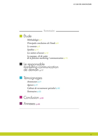 le club des Annonceurs
Sommaire
étude
Méthodologie p.7
Principales conclusions de l’étude p.8
Le contexte p.9
Synthèse p.11
Les métiers d’avenir p.12
La marque, clé de voûte
de la fonction marketing / communication p.15
le responsable
marketing-communication
de demain p.17
témoignages
Annonceurs p.21
Agences p.41
Cabinet de recrutement spécialisé p.50
Partenaires p.53
conclusion p.66
Annexes p.68
 