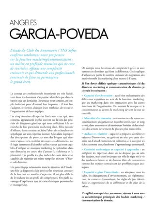 Le constat des professionnels interviewés est très lucide,
tant dans les domaines d’expertise identifiés que dans le
besoin que ces domaines (nouveaux pour certains, en sim-
ple évolution pour d’autres) leur imposent : il leur faut
s’adapter, se former, changer leurs méthodes de travail et
l’organisation de leurs équipes.
Les cinq domaines d’expertise listés sont ceux qui, sans
conteste, apparaissent le plus souvent sur la liste des prio-
rités de directeurs généraux qui nous sollicitent à la re-
cherche de leur partenaire marketing idéal. Elles peuvent
d’ailleurs, dans certains cas, faire l’objet de recherches très
spécifiques sur une expertise donnée. Mais dans la plupart
des descriptions de poste, ce sont des briques qui vien-
nent s’ajouter à la maîtrise des sujets «traditionnels», car
il s’agit justement d’identifier celles et ceux qui sont capa-
bles d’intégrer ce nouveau marketing de spécialités dans
une démarche en cours afin d’assurer la cohérence et la
pérennité. Les profils les plus recherchés sont donc ceux
capables de maîtriser en même temps les métiers «d’hier»
et «de demain».
Un point frappe néanmoins dans les résultats de l’étude :
une fois ce diagnostic clair posé sur les nouveaux contours
de la fonction en matière d’expertise, il est plus difficile
de le traduire en un profil de compétences. On parle da-
vantage d’expérience que de caractéristiques personnelles
et managériales.
Or, compte tenu du niveau de complexité à gérer, ce sont
surtout ces dernières qui font la différence. Ceci explique
d’ailleurs en partie le nombre croissant de migrations des
professionnels du marketing d’un secteur à l’autre.
Si l’on devait définir quelques caractéristiques clé du
directeur marketing et communication de demain, je
citerais les suivantes :
• Capacité d’orchestration : aussi bien orchestration des
différentes expertises au sein de la fonction marketing,
que du marketing dans son interaction avec les autres
fonctions de l’organisation. En mettant la marque et le
consommateur au centre, le marketing devient la tour de
contrôle.
• Mentalité d’actionnaire : orientation vers le retour sur
investissement en gardant un équilibre entre court et long
terme, dans un contexte de ressources limitées où les résul-
tats des actions deviennent de plus en plus mesurables.
• Audace et créativité : capacité à préparer, accélérer et
exécuter l’innovation, en gardant en tête que cette der-
nière est d’abord éminemment collective, et à accepter les
échecs comme une plateforme d’apprentissage constructif.
• Curiosité authentique et capacité à apprendre : en
intégrant les expertises dont on ne dispose pas au sein
des équipes, mais aussi en jouant un rôle de vigie vis-à-vis
des tendances futures et des bonnes idées de concurrents
comme des secteurs connaissant des problématiques ana-
logues.
• Capacité à gérer l’incertitude : en adoptant, sans les
subir, les changements d’environnement, de réglementa-
tion, de contexte économique, des règles du jeu, identi-
fiant les opportunités de se différencier et de créer de la
valeur.
L’ «agilité managériale», en somme, résume à mon sens
la caractéristique principale des leaders marketing /
communication de demain.
L’étude du Club des Annonceurs / TNS Sofres
confirme totalement notre perspective
sur la fonction marketing/communication :
un métier en profonde mutation qui ne cesse
de s’enrichir, offrant une complexité
croissante et qui demande aux professionnels
concernés de faire en permanence
le grand écart.
Angeles
gArciA-poVedA
 