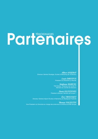 téMoignAges
cAbinet de recruteMent spéciAlisé
53
Albert ASSERAF
Directeur Général Stratégie, Etudes & Marketing de JCDecaux
Louis DREyFUS
Président du Directoire Le Monde
Stéphane MARCEL
TNS Sofres - Directeur de l’Unité O3
Membre du Comité de Direction
Denis oLivENNES
Président-directeur Général de Europe 1
éric tRoUSSEt
Directeur Général Adjoint Etudes et Marketing de Mediapost Publicité
Thomas vALENtiN
Vice-Président du Directoire en charge des antennes et contenus de M6 Groupe
téMoignAges
 