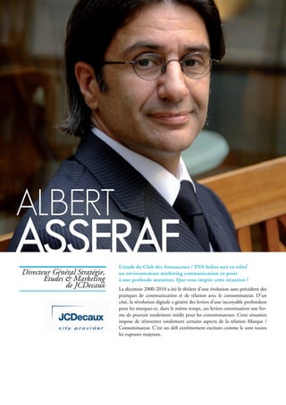 Albert
AsserAfL’étude du Club des Annonceurs / TNS Sofres met en relief
un environnement marketing communication en proie
à une profonde mutation. Que vous inspire cette situation ?
La décennie 2000-2010 a été le théâtre d’une évolution sans précédent des
pratiques de communication et de relation avec le consommateur. D’un
côté, la révolution digitale a généré des leviers d’une incroyable profondeur
pour les marques et, dans le même temps, ces leviers constituaient une for-
me de pouvoir totalement inédit pour les consommateurs. Cette situation
impose de réinventer totalement certains aspects de la relation Marque /
Consommateur. C’est un défi extrêmement excitant comme le sont toutes
les ruptures majeures.
Directeur Général Stratégie,
Etudes & Marketing
de JCDecaux
 