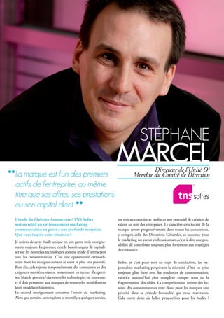 stéphAne
MArcelDirecteur de l’Unité O3
Membre du Comité de Direction
L’étude du Club des Annonceurs / TNS Sofres
met en relief un environnement marketing
communication en proie à une profonde mutation.
Que vous inspire cette situation ?
Je retiens de cette étude unique en son genre trois enseigne-
ments majeurs. Le premier, c’est le besoin urgent de capitali-
ser sur les nouvelles technologies comme mode d’interaction
avec les consommateurs. C’est une opportunité extraordi-
naire dont les marques doivent se saisir le plus vite possible.
Bien sûr, cela rajoute temporairement des contraintes et des
exigences supplémentaires, notamment en termes d’experti-
ses. Mais le potentiel des nouvelles technologies est immense,
et il doit permettre aux marques de renouveler sensiblement
leurs modèles relationnels.
Le second enseignement concerne l’avenir du marketing.
Alors que certains annonçaient sa mort il y a quelques années,
on voit au contraire se renforcer son potentiel de création de
valeur au sein des entreprises. Le caractère structurant de la
marque rentre progressivement dans toutes les consciences,
y compris celle des Directions Générales, et annonce pour
le marketing un avenir enthousiasmant, c’est-à-dire une pos-
sibilité de contribuer toujours plus fortement aux stratégies
de croissance.
Enfin, et c’est pour moi un sujet de satisfaction, les res-
ponsables marketing perçoivent la nécessité d’être en prise
toujours plus forte avec les tendances de consommation,
exercice aujourd’hui plus complexe compte tenu de la
fragmentation des cibles. La compréhension intime des be-
soins des consommateurs reste donc pour les marques une
priorité dans la période bousculée que nous traversons.
Cela ouvre donc de belles perspectives pour les études !
la marque est l’un des premiers
actifs de l’entreprise, au même
titre que ses offres, ses prestations
ou son capital client
 