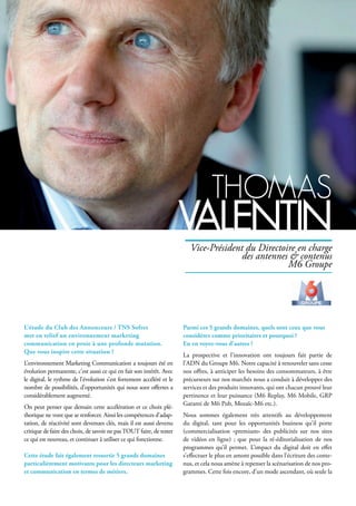 L’étude du Club des Annonceurs / TNS Sofres
met en relief un environnement marketing
communication en proie à une profonde mutation.
Que vous inspire cette situation ?
L’environnement Marketing Communication a toujours été en
évolution permanente, c’est aussi ce qui en fait son intérêt. Avec
le digital, le rythme de l’évolution s’est fortement accéléré et le
nombre de possibilités, d’opportunités qui nous sont offertes a
considérablement augmenté.
On peut penser que demain cette accélération et ce choix plé-
thorique ne vont que se renforcer. Ainsi les compétences d’adap-
tation, de réactivité sont devenues clés, mais il est aussi devenu
critique de faire des choix, de savoir ne pasTOUT faire, de tester
ce qui est nouveau, et continuer à utiliser ce qui fonctionne.
Cette étude fait également ressortir 5 grands domaines
particulièrement motivants pour les directeurs marketing
et communication en termes de métiers.
Parmi ces 5 grands domaines, quels sont ceux que vous
considérez comme prioritaires et pourquoi ?
En en voyez-vous d’autres ?
La prospective et l’innovation ont toujours fait partie de
l’ADN du Groupe M6. Notre capacité à renouveler sans cesse
nos offres, à anticiper les besoins des consommateurs, à être
précurseurs sur nos marchés nous a conduit à développer des
services et des produits innovants, qui ont chacun prouvé leur
pertinence et leur puissance (M6 Replay, M6 Mobile, GRP
Garanti de M6 Pub, Mozaïc-M6 etc.).
Nous sommes également très attentifs au développement
du digital, tant pour les opportunités business qu’il porte
(commercialisation «premium» des publicités sur nos sites
de vidéos en ligne) ; que pour la ré-éditorialisation de nos
programmes qu’il permet. L’impact du digital doit en effet
s’effectuer le plus en amont possible dans l’écriture des conte-
nus, et cela nous amène à repenser la scénarisation de nos pro-
grammes. Cette fois encore, d’un mode ascendant, où seule la
thoMAs
VAlentinVice-Président du Directoire en charge
des antennes & contenus
M6 Groupe
 