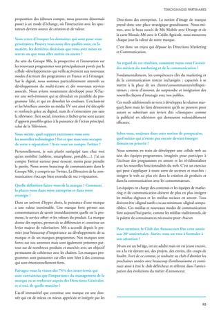 proposition des éditeurs compte, nous pouvons désormais
passer à un mode d’échange, où l’interaction avec les spec-
tateurs devient source de création et de valeur.
Vous venez d’évoquer les domaines qui sont pour vous
prioritaires. Pouvez vous nous dire quelles sont, en la
matière, les dernières décisions que vous avez mises en
œuvre ou que vous allez mettre en œuvre ?
Au sein du Groupe M6, la prospective et l’innovation sur
les nouveaux programmes sont principalement portés par la
cellule «développement» qui veille activement aux nouveaux
modes d’écriture des programmes en France et à l’étranger.
Sur le digital, nous sommes particulièrement attentifs au
développement du multi-écrans et des nouveaux services
associés. Nous avions notamment développé pour X-Fac-
tor une web-émission qui se déroulait en parallèle du pro-
gramme Télé, et qui en dévoilait les coulisses. L’exclusivité
et les bénéfices associés au média TV ont ainsi été décuplés
et renforcés grâce au digital, mais ils n’existeraient pas sans
la télévision : lien social, émotion et lâcher-prise sont autant
d’apports possibles grâce à la puissance de l’écran principal,
celui de la Télévision.
Vous-même, quel rapport entretenez-vous avec
les nouvelles technologies ? Est-ce que vous vous occupez
de votre e-réputation ? Avez-vous un compte Twitter ?
Personnellement, je suis plutôt suréquipé tant chez moi
qu’en mobilité (tablette, smartphone, portable,...). J’ai un
compte Twitter surtout pour écouter, moins pour prendre
la parole. Nous avons beaucoup de communicants dans le
Groupe M6, y compris sur Twitter. La Direction de la com-
munication s’occupe bien entendu de ma e-réputation.
Quelle définition faites-vous de la marque ? Comment
la placez-vous dans votre entreprise et dans votre
stratégie ?
Dans un univers d’hyper choix, la puissance d’une marque
a une valeur inestimable. Une marque forte permet aux
consommateurs de savoir immédiatement quelle est la pro-
messe, le service offert et les valeurs du produit. La marque
donne des repères, permet de se différencier et constitue un
levier majeur de valorisation. M6 a accordé depuis le pre-
mier jour beaucoup d’importance au développement de sa
marque et de ses marques programmes. Nos marques sont
fortes sur nos antennes mais sont également présentes par-
tout sur de nombreux produits et marchés avec un objectif
permanent de cohérence avec les chaînes. Les marques pro-
grammes sont puissantes car elles sont liées à des contenus
qui sont émotionnellement forts.
Partagez-vous la vision des 74% des interviewés qui
sont convaincus que l’importance du management de la
marque va se renforcer auprès des Directions Générales
et si oui, de quelle manière ?
L’actif immatériel que constitue une marque est une don-
née qui est de mieux en mieux appréciée et intégrée par les
Directions des entreprises. La notion d’image de marque
prend donc une place stratégique grandissante. Nous-mê-
mes, avec le beau succès de M6 Mobile avec Orange et de
la carte Mozaïc-M6 avec le Crédit Agricole, nous mesurons
chaque jour la valeur de notre marque.
C’est donc un enjeu qui dépasse les Directions Marketing
et Communication.
Au regard de ces résultats, comment voyez-vous l’avenir
des métiers du marketing et de la communication ?
Fondamentalement, les compétences clés du marketing et
de la communication restent inchangées : capacités à se
mettre à la place de ses clients/consommateurs/téléspec-
tateurs ; envie d’innover, de surprendre et intégration des
nouvelles façons d’interagir avec nos publics.
Ces outils additionnels servent à développer la relation mar-
que/client mais les faits démontrent qu’ils ne peuvent pour
autant se substituer aux leviers dits «classiques» comme
la publicité en télévision qui demeurent redoutablement
efficaces.
Selon vous, toujours dans cette notion de prospective,
quel métier qui n’existe pas encore devrait émerger
demain en priorité ?
Nous sommes en train de développer une cellule web au
sein des équipes-programmes, imaginée pour participer à
l’écriture des programmes en amont et les ré-éditorialiser
avec les nouvelles fonctionnalités du web. C’est un exercice
qui peut s’appliquer à toute sorte de secteurs et marchés :
intégrer le web au plus tôt dans la création de produits et
dans la communication avec les consommateurs.
Les équipes en charge des contenus et les équipes de marke-
ting et de communication doivent de plus en plus intégrer
les médias digitaux et les médias sociaux en amont. Tous
doivent être «digital natifs» ou au minimum «digital compa-
tibles». Ces médias et nouveaux modes de communication
font aujourd’hui partie, comme les médias traditionnels, de
la palette de connaissances nécessaire pour chacun.
Pour terminer, le Club des Annonceurs fête cette année
son 20e
anniversaire. Auriez-vous un vœu à formuler à
son attention ?
20 ans est un bel âge, on est adulte mais on est jeune encore,
on a la vie devant soi, des projets, des envies, des coups de
foudre. Fort de ce constat, je souhaite au club d’aborder les
prochaines années avec beaucoup d’enthousiasme et conti-
nuer ainsi à être le club défricheur et référent dans l’antici-
pation des évolutions du métier d’annonceur.
 