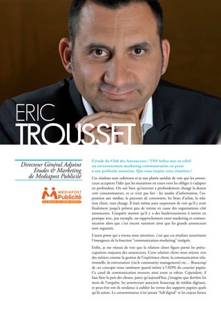 L’étude du Club des Annonceurs / TNS Sofres met en relief
un environnement marketing communication en proie
à une profonde mutation. Que vous inspire cette situation ?
Ces résultats sont cohérents et je suis plutôt satisfait de voir que les annon-
ceurs acceptent l’idée que les mutations en cours vont les obliger à s’adapter
en profondeur. On sait bien qu’internet a profondément changé la donne
coté consommateurs, et ce n’est pas fini : les modes d’information, l’ex-
position aux médias, le parcours de conversion, les lieux d’achat, la rela-
tion client, tout change. Il était même assez surprenant de voir qu’il y avait
finalement jusqu’à présent peu de remise en cause des organisations côté
annonceurs. L’enquête montre qu’il y a des bouleversements à mettre en
pratique avec, par exemple, un rapprochement entre marketing et commu-
nication alors que c’est encore rarement ainsi que les grands annonceurs
sont organisés.
L’autre point qui a retenu mon attention, c’est que ces résultats nourrissent
l’émergence de la fonction “communication-marketing“ intégrée.
Enfin, je me réjouis de voir que la relation client figure parmi les préoc-
cupations majeures des annonceurs. Cette relation client nous oriente vers
des métiers comme la gestion de l’expérience client, la communication rela-
tionnelle, la conversation (via le community management) etc… Beaucoup
de ces concepts nous ramènent quand même à l’ADN du courrier papier.
Ce canal de communication retrouve ainsi toute sa valeur. Cependant, il
faut faire la part des choses, parce qu’aujourd’hui, j’imagine que derrière les
mots de l’enquête, les annonceurs associent beaucoup de médias digitaux,
et peut-être ont-ils tendance à oublier les vertus des supports papiers quels
qu’ils soient. Le consommateur n’est jamais “full digital“ et les enjeux futurs
Directeur Général Adjoint
Etudes & Marketing
de Mediapost Publicité
L A R E G I E D U H O M E M E D I A
eric
trousset
 